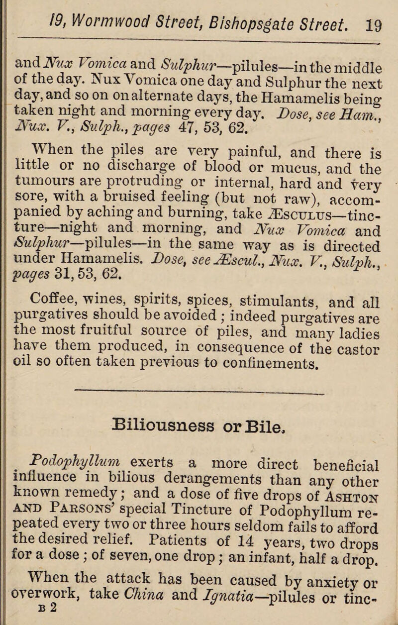 andlW# Vomica and Sulphur—pilules—in the middle of the day. Nux Vomica one day and Sulphur the next day, and so on on alternate days, the Hamamelis being taken night and morning every day. Dose, see Ham., Nux. V., Sulph., pages 47, 53, 62. When the piles are very painful, and there is little or no discharge of blood or mucus, and the tumours are protruding or internal, hard and very sore, with a bruised feeling (but not raw), accom¬ panied by aching and burning, take ^sculus—tinc¬ ture— night and morning, and Nux Vomica and Sulphur—pilules—in the same way as is directed under Hamamelis. Dose, see JEscul., Nux. V., Sulph pages 31,53, 62. 5 r ’ Coffee, wines, spirits, spices, stimulants, and all purgatives should be avoided; indeed purgatives are the most fruitful source of piles, and many ladies have them produced, in consequence of the castor oil so often taken previous to confinements. Biliousness or Bile. Podophyllum exerts a more direct beneficial influence in bilious derangements than any other known remedy j and a dose of five drops of Ashton and Parsons’ special Tincture of Podophyllum re¬ peated every two or three hours seldom fails to afford the desired relief. Patients of 14 years, two drops for a dose; of seven, one drop; an infant, half a drop. When the attack has been caused by anxiety or overwork, take China and Ignatia—pilules or tine- B 2