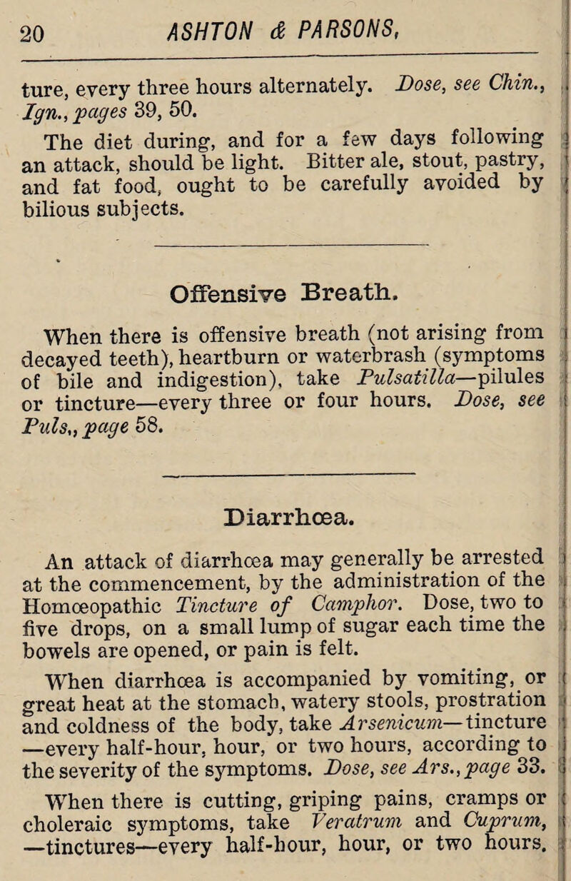 ture, every three hours alternately. Dose, see Chin., Ign., pages 39, 50. The diet during, and for a few days following an attack, should be light. Bitter ale, stout, pastry, and fat food, ought to be carefully avoided by bilious subjects. Offensive Breath. When there is offensive breath (not arising from decayed teeth), heartburn or waterbrash (symptoms of bile and indigestion), take Pulsatilla—pilules or tincture—every three or four hours. Dose, see Puls„ page 58. Diarrhoea. An attack of diarrhoea may generally be arrested at the commencement, by the administration of the Homoeopathic Tincture of Camphor. Dose, two to five drops, on a small lump of sugar each time the bowels are opened, or pain is felt. When diarrhoea is accompanied by vomiting, or great heat at the stomach, watery stools, prostration and coldness of the body, take Arsenicum— tincture —every half-hour, hour, or two hours, according to the severity of the symptoms. Dose, see Ars., page 33. When there is cutting, griping pains, cramps or choleraic symptoms, take Veratrum and Cuprum, —tinctures—every half-hour, hour, or two hours.