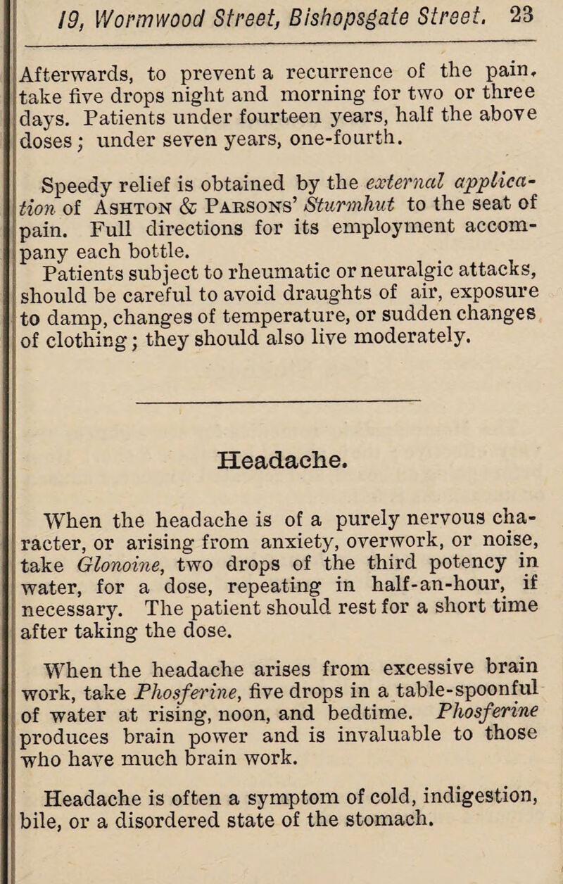 Afterwards, to prevent a recurrence of the pain, take five drops night and morning for two or three days. Patients under fourteen years, half the above doses; under seven years, one-fourth. Speedy relief is obtained by the external applica¬ tion of Ashton & Parsons’ Sturmhut to the seat of pain. Full directions for its employment accom¬ pany each bottle. Patients subject to rheumatic or neuralgic attacks, should be careful to avoid draughts of air, exposure to damp, changes of temperature, or sudden changes of clothing; they should also live moderately. Headache. When the headache is of a purely nervous cha¬ racter, or arising from anxiety, overwork, or noise, take Glonoine, two drops of the third potency in water, for a dose, repeating in half-an-hour, if necessary. The patient should rest for a short time after taking the dose. When the headache arises from excessive brain work, take JPhosferine, five drops in a table-spoonful of water at rising, noon, and bedtime. Phosferine produces brain power and is invaluable to those who have much brain work. Headache is often a symptom of cold, indigestion, bile, or a disordered state of the stomach.