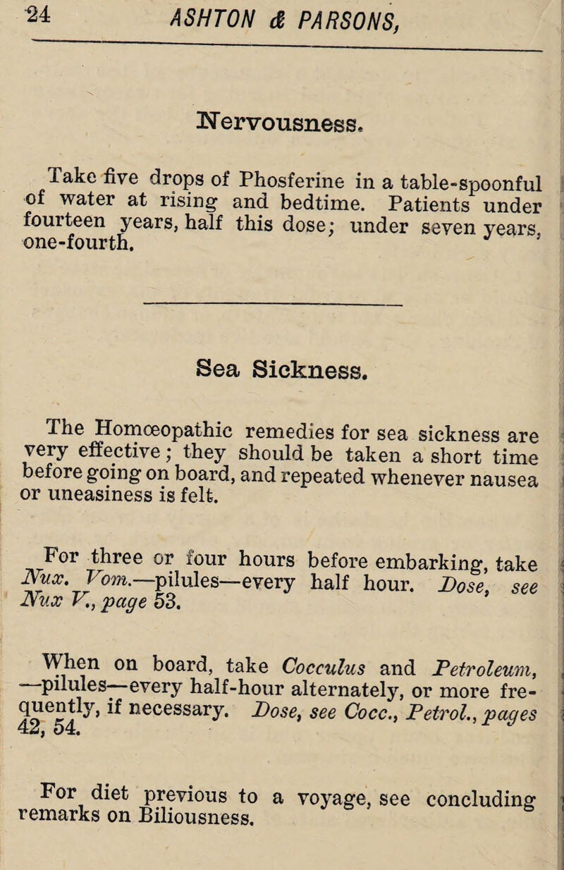 ^Nervousness. Take five drops of Phosferine in a table-spoonful of water at rising and bedtime. Patients under fourteen years, half this dose; under seven years one-fourth. 5 Sea Sickness. The Homoeopathic remedies for sea sickness are very effective; they should be taken a short time before going on board, and repeated whenever nausea or uneasiness is felt. For three or four hours before embarking, take • Nux. Vom.—pilules—every half hour. Dose, see Dux V., 'page 53. When on board, take Cocculus and Petroleum, , —pilules—every half-hour alternately, or more fre¬ quently, if necessary. Dose, see Cocc., Petrol., pages For diet previous to a voyage, see concluding remarks on Biliousness.