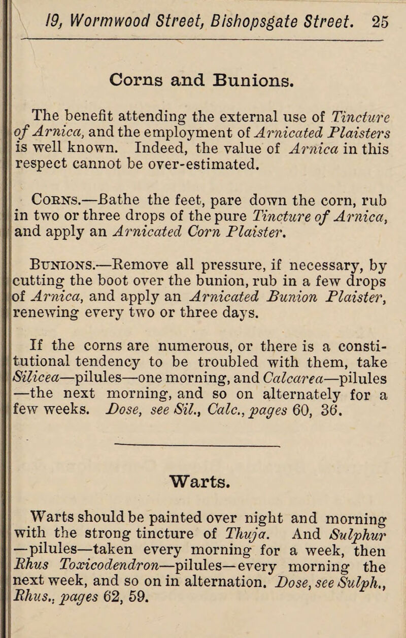 Corns and Bunions. The benefit attending the external use of Tincture of Arnica, and the employment of Arnicated Plaisters is well known. Indeed, the value of Arnica in this respect cannot be over-estimated. Coens.—Bathe the feet, pare down the corn, rub in two or three drops of the pure Tincture of Arnica, and apply an Arnicated Corn Plaister. Bunions.—Remove all pressure, if necessary, by cutting the boot over the bunion, rub in a few drops of Arnica, and apply an Arnicated Bunion Plaister, renewing every two or three days. If the corns are numerous, or there is a consti¬ tutional tendency to be troubled with them, take Silicea—pilules—one morning, and Calcarea—pilules —the next morning, and so on alternately for a few weeks. Bose, see Sil., Calc., pages QQ, 3d. Warts. Warts should be painted over night and morning with the strong tincture of Thuja. And Sulphur —pilules—taken every morning for a week, then Rhus Toxicodendron—pilules—every morning the next week, and so on in alternation. Bose, see Sulph., Bhus,, pages 62, 59.