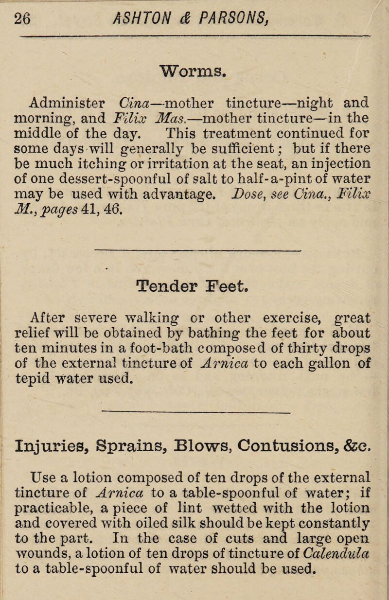 Worms. Administer Gina—mother tincture—night and morning, and Filix Mas.—mother tincture—in the middle of the day. This treatment continued for some days will generally he sufficient; but if there be much itching or irritation at the seat, an injection of one dessert-spoonful of salt to half-a-pintof water may be used with advantage. Dose, see Cina., Filix M., pages 41, 46. Tender Feet. After severe walking or other exercise, great relief will be obtained by bathing the feet for about ten minutes in a foot-bath composed of thirty drops of the external tincture of Arnica to each gallon of tepid water used. Injuries, Sprains, Blows, Contusions, &c. Use a lotion composed of ten drops of the external tincture of Arnica to a table-spoonful of water; if practicable, a piece of lint wetted with the lotion and covered with oiled silk should be kept constantly to the part. In the case of cuts and large open wounds, a lotion of ten drops of tincture of Calendula to a table-spoonful of water should be used.