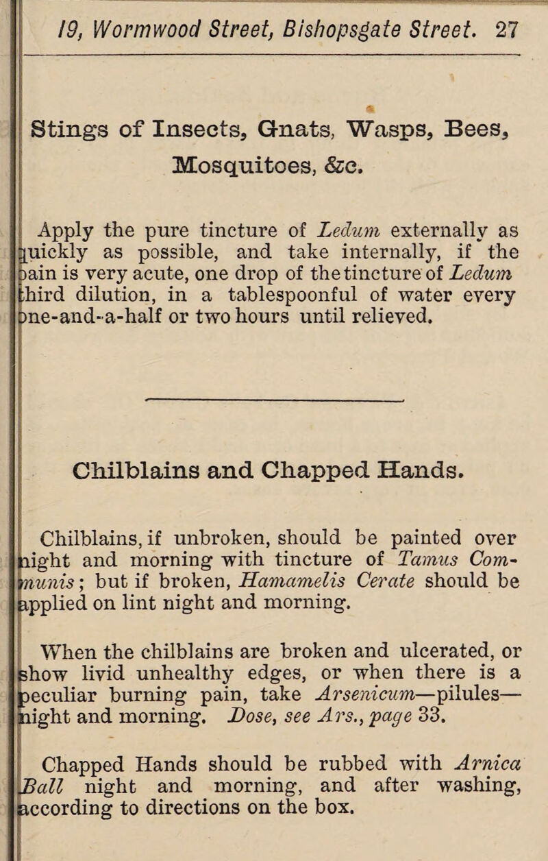 Stings of Insects, Gnats, Wasps, Bees, Mosquitoes, &c. Apply the pure tincture of Ledum externally as quickly as possible, and take internally, if the >ain is very acute, one drop of the tincture of Ledum ;hird dilution, in a tablespoonful of water every me-and-a-half or two hours until relieved. Chilblains and Chapped Hands. Chilblains, if unbroken, should be painted over light and morning with tincture of Tamus Com- minis; but if broken, Hamcimelis Cerate should be applied on lint night and morning. When the chilblains are broken and ulcerated, or show livid unhealthy edges, or when there is a peculiar burning pain, take Arsenicum—pilules— night and morning. Dose, see Ars., page 33. Chapped Hands should be rubbed with Arnica Dali night and morning, and after washing, according to directions on the box.