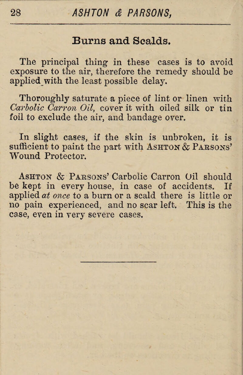 Burns and Scalds. The principal thing in these cases is to avoid exposure to the air, therefore the remedy should be applied with the least possible delay. Thoroughly saturate a piece of lint or linen with Carbolic Carr on Oil, cover it with oiled silk or tin foil to exclude the air, and bandage over. In slight cases, if the skin is unbroken, it is sufficient to paint the part with Ashton & Parsons’ Wound Protector. Ashton & Parsons’ Carbolic Carron Oil should be kept in every house, in case of accidents. If applied at once to a burn or a scald there is little or no pain experienced, and no scar left. This is the case, even in very severe cases.