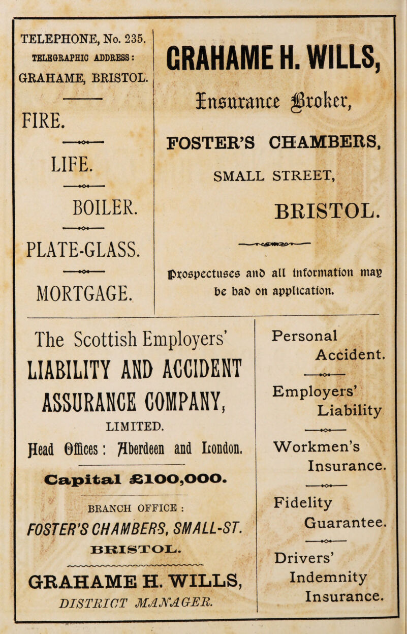 CRAHAME H. WILLS, Insurance broker, FOSTER’S CHAMBERS, SMALL STREET, BRISTOL. Prospectuses anb all Information map be baO on application. The Scottish Employers' LIABILITY AND ACCIDENT ASSURANCE COMPANY, LIMITED. flead Offices: Aberdeen and London. Capital £100,000. BRANCH OFFICE : FOSTER’S CHAMBERS, SMALL-ST. BRISTOL. GRAHAME H. WILLS, DISTRICT MANAGER. Personal Accident. Employers’ Liability Workmen’s Insurance. *-K» — Fidelity Guarantee. - - »o«- Drivers’ Indemnity Insurance. TELEPHONE, No. 235. TELEGRAPHIC ADDRESS: GRAHAME, BRISTOL. FIRE. ■ «0» — LIFE. ■.x>» I. BOILER. » *o» — PLATE-GLASS. • »o« MORTGAGE.