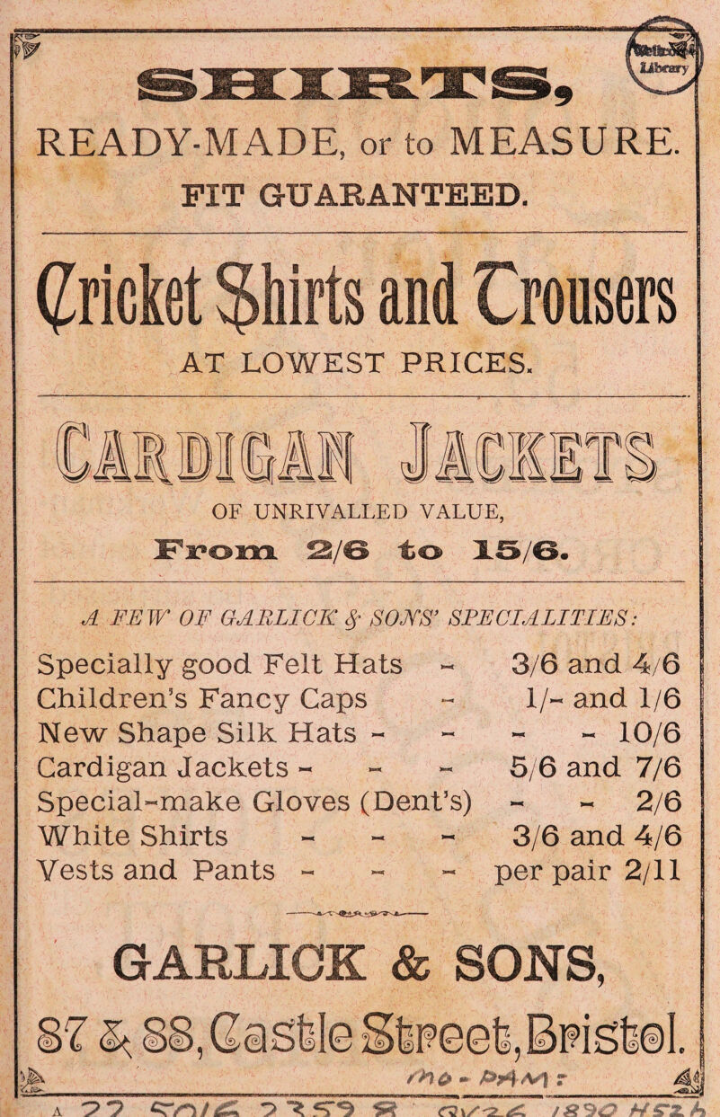 READY-MADE, or to MEASURE. FIT GUARANTEED. (pricket Shirts and trousers AT LOWEST PRICES. Si OF UNRIVALLED VALUE, From S/6 to 15/6. A FEW OF GABLICII $ SOB'S’ SPECIALITIES: Specially good Felt Hats Children’s Fancy Caps New Shape Silk Hats - Cardigan Jackets - Special-make Gloves (Dent’s) White Shirts - Vests and Pants - 3/6 and 4/6 1/- and 1/6 - 10/6 5/6 and 7/6 - - 2/6 3/6 and 4/6 per pair 2/11 GARLICK & SONS, A Tr -JO