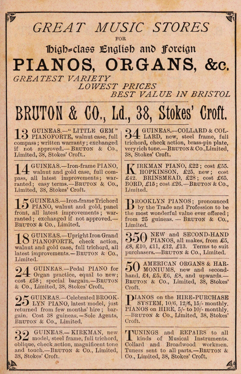 FOR 1btgb=cla00 j£nglt0b anb foreign PIANOS, ORGANS, &c. GREATEST VARIETY LOWEST PRICES BEST VALUE IN BRISTOL BRUTON & CO, L( 1., 38, Stokes’ Croft. -1 Q GUINEAS.—“ LITTLE GEM ” XO PIANOFORTE, walnut case, full compass ; written warranty; exchanged if not approved.— Bruton & Co., Limited, 38, Stokes’ Croft.. OA GUINEAS.—COLLARD & COL- 041: LARD, new, steel frame, full trichord, check action, brass-pin plate, very rich tone.—Bruton & Co.,Limited, 38, Stokes’ Croft. -1 A GUINEAS.—Iron-frame PIANO, 1 X walnut and gold case, full com¬ pass, all latest improvements; war¬ ranted; easy terms.—Bruton & Co., Limited, 38, Stokes’ Croft. (7 IRKMAN PIANO, £22 ; cost £55. ±V HOPKINSON, £25, new; cost £42. BRINSMEAD, £28; cost £65. BORD, £15 ; cost £26.—BRUTON & Co., Limited. “1 ^GUINEAS.—Iron-frame Trichord XO PIANO, walnut and gold, panel front, all latest improvements; war¬ ranted ; exchanged if not approved.— Bruton & Co., Limited. T>ROOKLYN PIANOS; pronounced I) by the Trade and Profession to be the most wonderful value ever offered ; from 25 guineas. — Bruton & Co., Limited. 1 Q GUINEAS.—Upright Iron Grand JLO PIANOFORTE, check action, walnut and gold case, full trichord, all latest improvements.—Bruton & Co., Limited. Q/TA NEW and SECOND-HAND OoU PIANOS, all makes, from £5, £8, £10, £11, £12, £13. Terms to suit purchasers.—Bruton & Co., Limited. r A AMERICAN ORGANS & HAR- MONIUMS, new and second¬ hand, £4, £5, £6, £8, and upwards.— Bruton & Co., Limited, 38, Stokes’ Croft. A GUINEAS.—Pedal PIANO for IjAcl Organ practice, equal to new; cost £58 ; special bargain.—Bruton &c Co., Limited, 38, Stokes’ Croft. r GUINEAS.—Celebrated BROOK- LYN PIANO, latest model, just returned from few months’ hire ; bar¬ gain. Cost 38 guineas. —Sole Agents, Bruton & Co., Limited. T)IANOS on the HIRE-PURCHASE X SYSTEM, 10/6, 12/6,15/- monthly. PIANOS on HIRE, 5/- to 10/- monthly. —Bruton & Co., Limited, 38, Stokes’ Croft. 0<T) GUINEAS.—KIRKMAN, new model, steel frame, full trichord, oblique, check action, magnificent tone and touch.—Bruton & Co., Limited, 38, Stokes’ Croft. npUNINGS and REPAIRS to all X kinds of Musical Instruments. Collard and Broadwood workmen. Tuners sent to all parts.—Bruton & Co., Limited, 38, Stokes’ Croft. MA