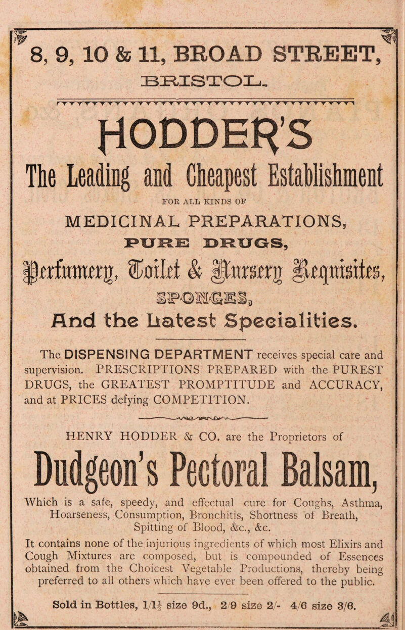BRISTOL. rTTVTTT'rTTV TT VTT'rVTTVr'rYT'r'YTY'T'T'r'r'TYV'*,VT1* HODDENS Tie Leading and Cheapest Establishment FOR ALL KINDS OF MEDICINAL PREPARATIONS, PURE BRUGS, irrfmmnt, toilet & §Uffttmfe And the liatest Specialities. The DISPENSING DEPARTMENT receives special care and supervision. PRESCRIPTIONS PREPARED with the PUREST DRUGS, the GREATEST PROMPTITUDE and ACCURACY, and at PRICES defying COMPETITION. HENRY HODDER & CO. are the Proprietors of Dudgeon’s Pectoral Balsam, Which is a safe, speedy, and effectual cure for Coughs, Asthma, Hoarseness, Consumption, Bronchitis, Shortness of Breath, Spitting of Blood, &c., &c. It contains none of the injurious ingredients of which most Elixirs and Cough Mixtures are composed, but is compounded of Essences obtained from the Choicest Vegetable Productions, thereby being preferred to all others which have ever been offered to the public. Sold in Bottles, 1/lf size 9d., 2/9 size 2/- 4/6 size 3/6.
