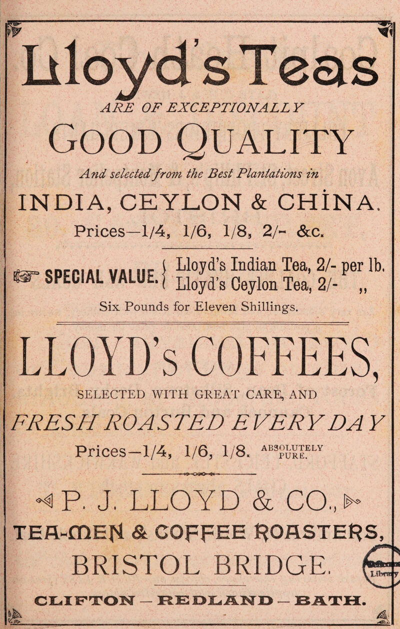 IiloydsTeas ARE OF EXCEPTIONALLY Good Quality 4 . And selected from the Best Plantations in INDIA, CEYLON & CHINA. Prices—1/4, 1/6, 1/8, 2/~ &c. cncriAi mm nr I L1°yd’s Indian Tea* 2/“ Per lb- SPECIAL VALUE. | Lloyd-g Oeylon Tea) 2/. Six Pounds for Eleven Shillings. LLOYD’S COFFEES, SELECTED WITH GREAT CARE, AND FRESH ROASTED EVERY DA Y Prices—1/4, 1/6, 1/8. ABSOLUTELY PURE. •<P. J. LLOYD & GO.> TEA-mEH & COFFEE I^OASTEFS, BRISTOL BRIDGE. a