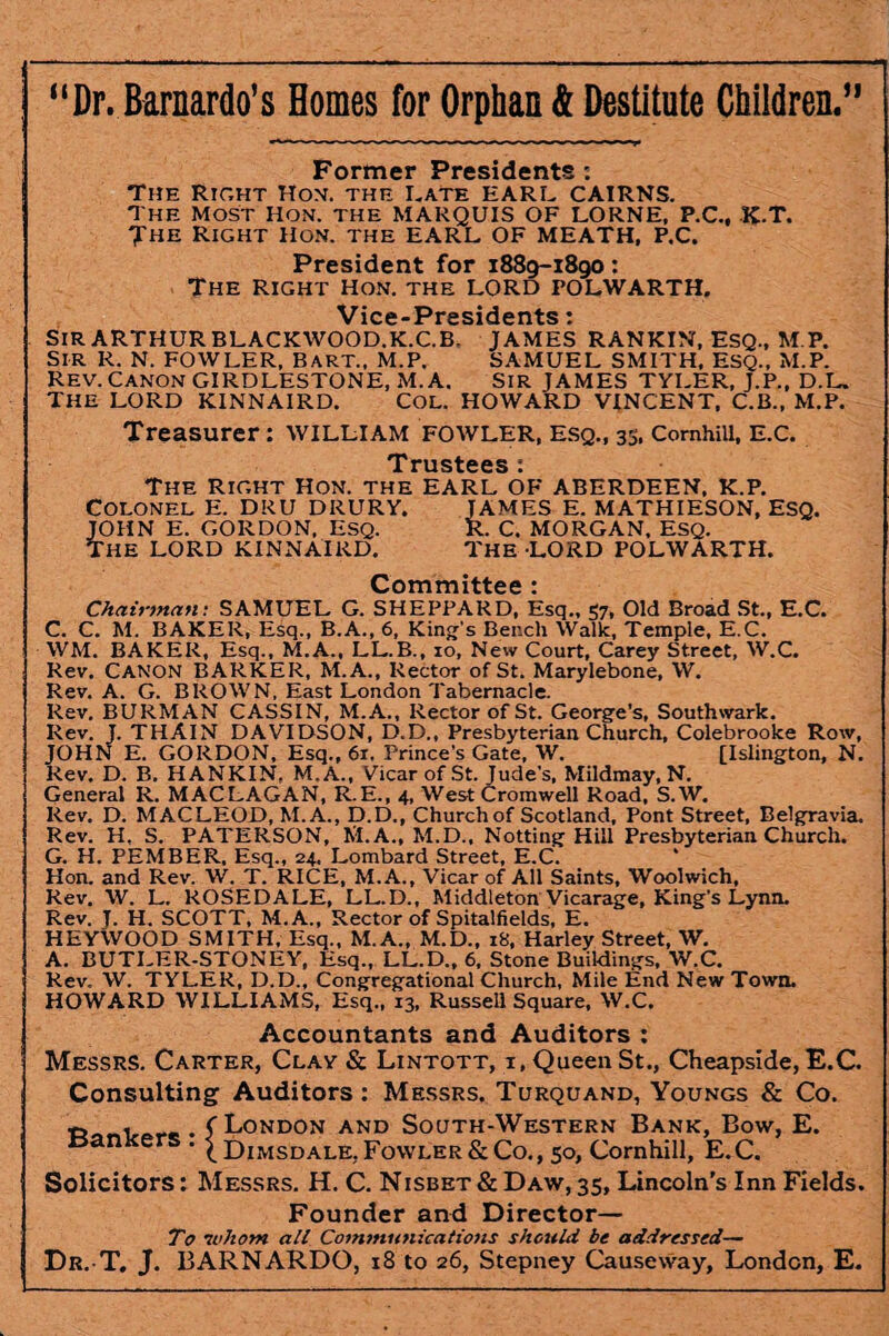 “Dr. Barnardo’s Homes for Orphan & Destitute Children.” Former Presidents : The Right Hon. the Rate EARL CAIRNS. The MOST Hon. the MARQUIS OF LORNE, P.C., K.T. The Right Hon. the EARL OF MEATH, P.C. President for 1889-1890: The Right Hon. the LORD POLWARTH. Vice-Presidents: SIR ARTHUR BLACKWOOD.K.C.B. JAMES RANKIN, ESQ., M.P. Sir R. N. FOWLER, Bart., M.P. SAMUEL SMITH, Esq., M.P. Rev. Canon GIRDLESTONE, M. A. Sir JAMES TYLER, J.P., D.L. the lord kinnaird. col. Howard vincent, c.b., m.p. Treasurer: william fowler, esq., 33, ComhiU, E.c. Trustees : The Right Hon. the EARL OF ABERDEEN, K.P. COLONEL E. DRU DRURY. JAMES E. MATHIESON, ESQ. JOHN E. GORDON. ESQ. R. C. MORGAN. ESQ. THE LORD KINNAIRD. THE LORD POLWARTH. Committee : Chairman: SAMUEL G. SHEPPARD, Esq., 57, Old Broad St., E.C. C. C. M. BAKER, Esq., B.A., 6, King's Bench Walk, Temple, E.C. WM. BAKER, Esq., M.A., LL.B., 10, New Court, Carey Street, W.C. Rev. CANON BARKER, M.A., Rector of St. Marylebone, W. Rev. A. G. BROWN, East London Tabernacle. Rev. BURMAN CASSIN, M.A., Rector of St. George’s, Southwark. Rev. J. THAIN DAVIDSON, D.D., Presbyterian Church, Colebrooke Row, JOHN E. GORDON, Esq., 61. Prince's Gate, W. [Islington, N. Rev. D. B. HANKIN, M.A., Vicar of St. Jude's, Mildmay, N. General R. MACLAGAN, R.E., 4, West Cromwell Road, S.W. Rev. D. MACLEOD, M. A., D.D., Church of Scotland, Pont Street, Belgravia. Rev. H, S. PATERSON, M.A., M.D., Notting Hill Presbyterian Church. G. H. PEMBER, Esq., 24, Lombard Street, E.C. Hon. and Rev. W. T. RICE, M.A., Vicar of All Saints, Woolwich, Rev. W. L. ROSEDALE, LL.D., Middleton Vicarage, King’s Lynn. Rev. J. H. SCOTT, M. A., Rector of Spitalfields, E. HEYWOOD SMITH, Esq., M.A., M.D., 18, Harley Street, W. A. BUTLER-STONEY, Esq., LL.D., 6, Stone Buildings, W.C. Rev. W. TYLER, D.D., Congregational Church, Mile End New Town. HOWARD WILLIAMS, Esq., 13, Russell Square, W.C. Accountants and Auditors : Messrs. Carter, Clay & Lintott, i, Queen St., Cheapside, E.C. Consulting Auditors: Messrs. Turquand, Youngs & Co. B . . ( London and South-Western Bank, Bow, E. tsan e . ^ Dimsdale, Fowler & Co., 50, Cornhill, E.C. Solicitors: Messrs. H. C. Nisbet & Daw, 35, Lincoln’s Inn Fields. Founder and Director— To whom all Communications should be addressed— Dr. T. J. BARNARDO, 18 to 26, Stepney Causeway, London, E.