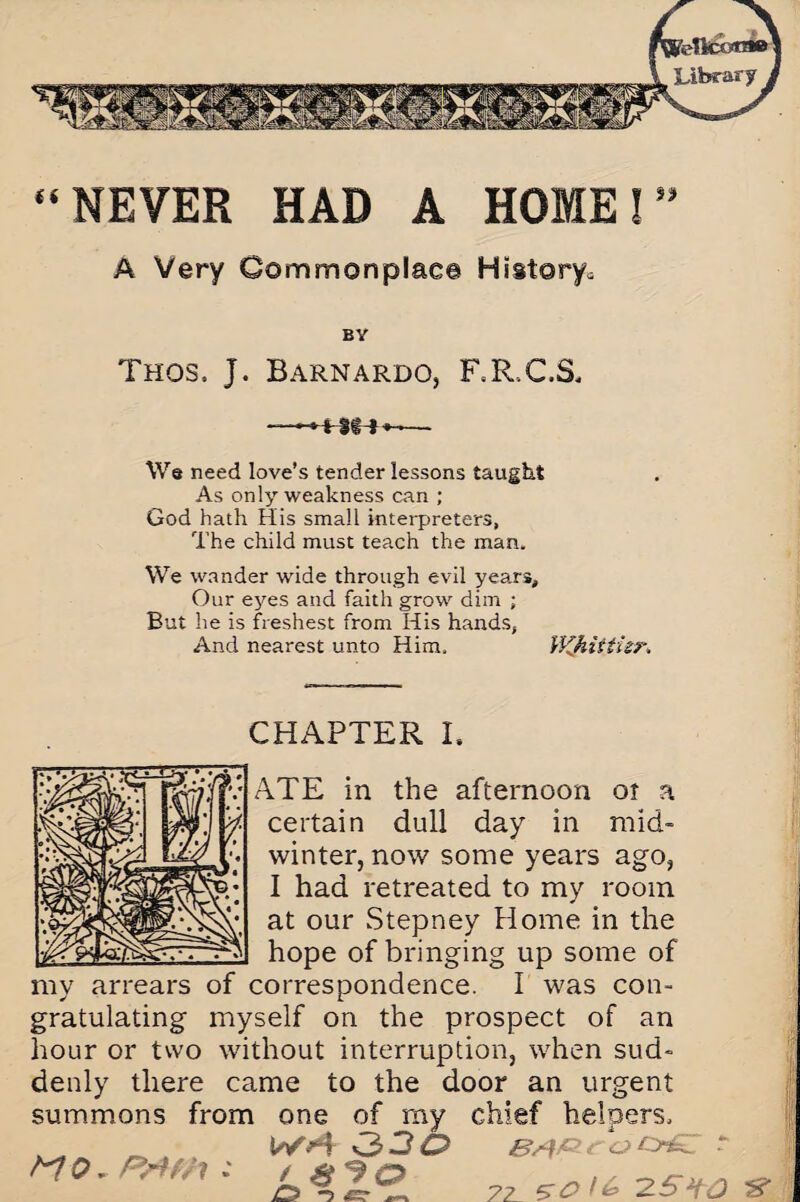 “NEVER HAD A HOME!” A Very Commonplac© History^ BV Thos, J. Barnardo, F.R.CS, — We need love’s tender lessons taught As only weakness can ; God hath His small interpreters, The child must teach the man. We wander wide through evil years. Our eyes and faith grow dim ; But he is freshest from His hands, And nearest unto Him. WJiitiur. CHAPTER I. ATE in the afternoon oi a certain dull day in mid¬ winter, now some years ago, I had retreated to my room at our Stepney Home in the hope of bringing up some of my arrears of correspondence. I was con¬ gratulating myself on the prospect of an hour or two without interruption, when sud¬ denly there came to the door an urgent summons from one of my chief helpers, _ Wv4 330 OaST M 0. P&fh : / g -9 cp 1 O -5 _ 72 5 O /fe 2 S*tO &