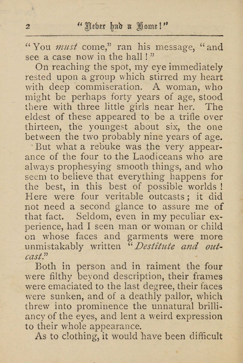 “You must come,” ran his message, “and see a case now in the hall ! ” On reaching the spot, my eye immediately rested upon a group which stirred my heart with deep commiseration. A woman, who might be perhaps forty years of age, stood there with three little girls near her. The eldest of these appeared to be a trifle over thirteen, the youngest about six, the one between the two probably nine years of age. But what a rebuke was the very appear¬ ance of the four to the Laodiceans who are always prophesying smooth things, and who seem to believe that everything happens for the best, in this best of possible worlds ! Here were four veritable outcasts; it did not need a second glance to assure me of that fact. Seldom, even in my peculiar ex¬ perience, had I seen man or woman or child on whose faces and garments were more unmistakably written “Destitute and out¬ cast.” Both in person and in raiment the four were filthy beyond description, their frames were emaciated to the last degree, their faces were sunken, and of a deathly pallor, which threw into prominence the unnatural brilli¬ ancy of the eyes, and lent a weird expression to their whole appearance. As to clothing, it would have been difficult