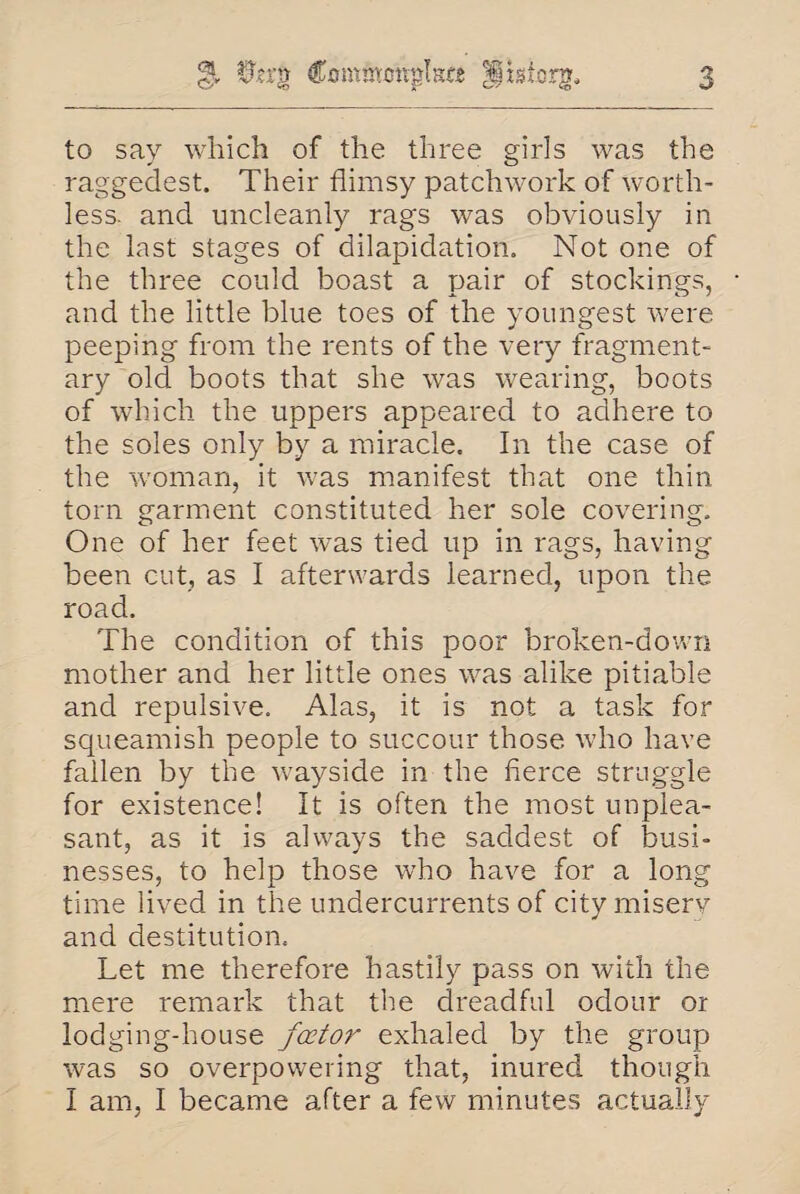 & 0?rg Commcttplste Hiaf.org. to say which of the three girls was the raggedest. Their flimsy patchwork of worth¬ less. and uncleanly rags was obviously in the last stages of dilapidation. Not one of the three could boast a pair of stockings, and the little blue toes of the youngest were peeping from the rents of the very fragment¬ ary old boots that she was wearing, boots of which the uppers appeared to adhere to the soles only by a miracle. In the case of the woman, it was manifest that one thin torn garment constituted her sole covering. One of her feet was tied up in rags, having been cut, as I afterwards learned, upon the road. The condition of this poor broken-down mother and her little ones v^as alike pitiable and repulsive. Alas, it is not a task for squeamish people to succour those who have fallen by the wayside in the fierce struggle for existence! It is often the most unplea¬ sant, as it is always the saddest of busi¬ nesses, to help those who have for a long time lived in the undercurrents of city misery and destitution. Let me therefore hastily pass on with the mere remark that the dreadful odour or lodging-house factor exhaled by the group was so overpowering that, inured though I am, I became after a few minutes actually