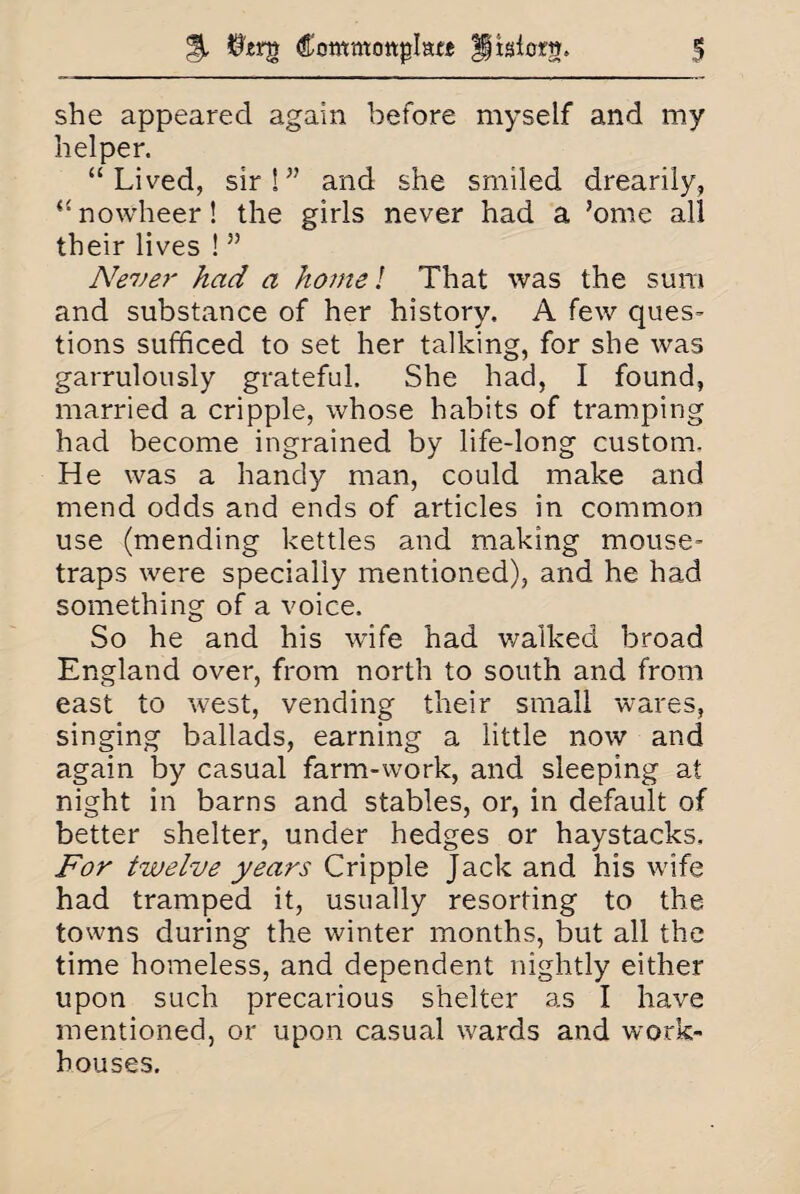 she appeared again before myself and my helper. “Lived, sir S ” and she smiled drearily, “nowheer! the girls never had a ’ome all their lives !55 Never had a home! That was the sum and substance of her history. A few ques¬ tions sufficed to set her talking, for she was garrulously grateful. She had, I found, married a cripple, whose habits of tramping had become ingrained by life-long custom. He was a handy man, could make and mend odds and ends of articles in common use (mending kettles and making mouse¬ traps were specially mentioned), and he had something of a voice. So he and his wife had walked broad England over, from north to south and from east to west, vending their small wares, singing ballads, earning a little now and again by casual farm-work, and sleeping at night in barns and stables, or, in default of better shelter, under hedges or haystacks. For twelve years Cripple Jack and his wife had tramped it, usually resorting to the towns during the winter months, but all the time homeless, and dependent nightly either upon such precarious shelter as I have mentioned, or upon casual wards and work- houses.