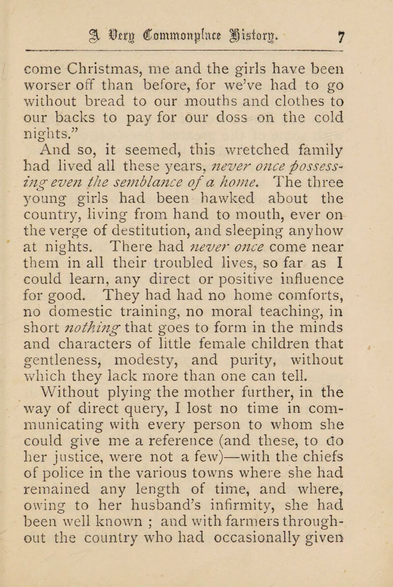 come Christmas, me and the girls have been worser off than before, for we’ve had to go without bread to our mouths and clothes to our backs to pay for our doss on the cold nights.” And so, it seemed, this wretched family had lived all these years, never once possess¬ ing even the semblance of a home. The three young girls had been hawked about the country, living from hand to mouth, ever on the verge of destitution, and sleeping anyhow at nights. There had 7iever once come near them in all their troubled lives, so far as I could learn, any direct or positive influence for good. They had had no home comforts, no domestic training, no moral teaching, in short nothing that goes to form in the minds and characters of little female children that gentleness, modesty, and purity, without which they lack more than one can tell. Without plying the mother further, in the way of direct query, I lost no time in com¬ municating with every person to whom she could give me a reference (and these, to do her justice, were not a few)—with the chiefs of police in the various towns where she had remained any length of time, and where, owing to her husband’s infirmity, she had been well known ; and with farmers through¬ out the country who had occasionally given