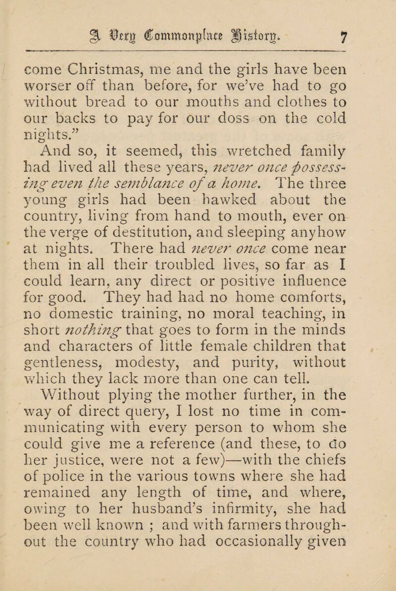 come Christmas, me and the girls have been worser off than before, for we’ve had to go without bread to our mouths and clothes to our backs to pay for our doss on the cold nights.” And so, it seemed, this wretched family had lived all these years, never once possess¬ ing even the semblance of a home. The three young girls had been hawked about the country, living from hand to mouth, ever on the verge of destitution, and sleeping anyhow at nights. There had 7iever once come near them in all their troubled lives, so far as I could learn, any direct or positive influence for good. They had had no home comforts, no domestic training, no moral teaching, in short nothing that goes to form in the minds and characters of little female children that gentleness, modesty, and purity, without which they lack more than one can tell. Without plying the mother further, in the way of direct query, I lost no time in com¬ municating with every person to whom she could give me a reference (and these, to do her justice, were not a few)—with the chiefs of police in the various towns where she had remained any length of time, and where, owing to her husband’s infirmity, she had been well known ; and with farmers through¬ out the country who had occasionally given