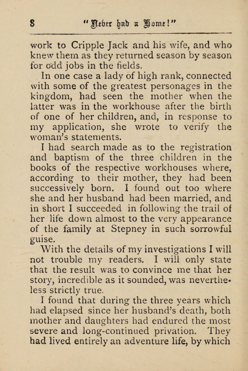 work to Cripple Jack and his wife, and who knew them as they returned season by season for odd jobs in the fields. In one case a lady of high rank, connected with some of the greatest personages in the kingdom, had seen the mother when the latter was in the workhouse after the birth of one of her children, and, in response to my application, she wrote to verify the woman’s statements. I had search made as to the registration and baptism of the three children in the books of the respective workhouses where, according to their mother, they had been successively born. I found out too where she and her husband had been married, and in short I succeeded in following the trail of her life down almost to the very appearance of tire family at Stepney in such sorrowful guise. With the details of my investigations I will not trouble my readers. I will only state that the result was to convince me that her story, incredible as it sounded, was neverthe* less strictly true. I found that during the three years which had elapsed since her husband’s death, both mother and daughters had endured the most severe and long-continued privation. They had lived entirely an adventure life, by which