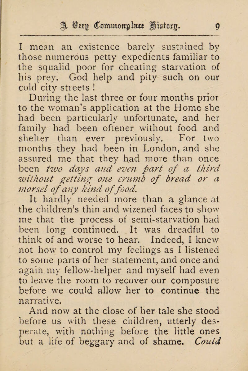 I mean an existence barely sustained by those numerous petty expedients familiar to the squalid poor for cheating starvation of his prey. God help and pity such on our cold city streets ! During the last three or four months prior to the woman’s application at the Home she had been particularly unfortunate, and her family had been oftener without food and shelter than ever previously. For two months they had been in London, and she assured me that they had more than once been two days and even part of a third without yetting one crumb of bread or a morsel of any kind of food. It hardly needed more than a glance at the children’s thin and wizened faces to show me that the process of semi-starvation had been long continued. It was dreadful to think of and worse to hear. Indeed, I knew not how to control my feelings as I listened to some parts of her statement, and once and again my fellow-helper and myself had even to leave the room to recover our composure before we could allow her to continue the narrative. And now at the close of her tale she stood before us with these children, utterly des¬ perate, with nothing before the little ones but a life of beggary and of shame. Could