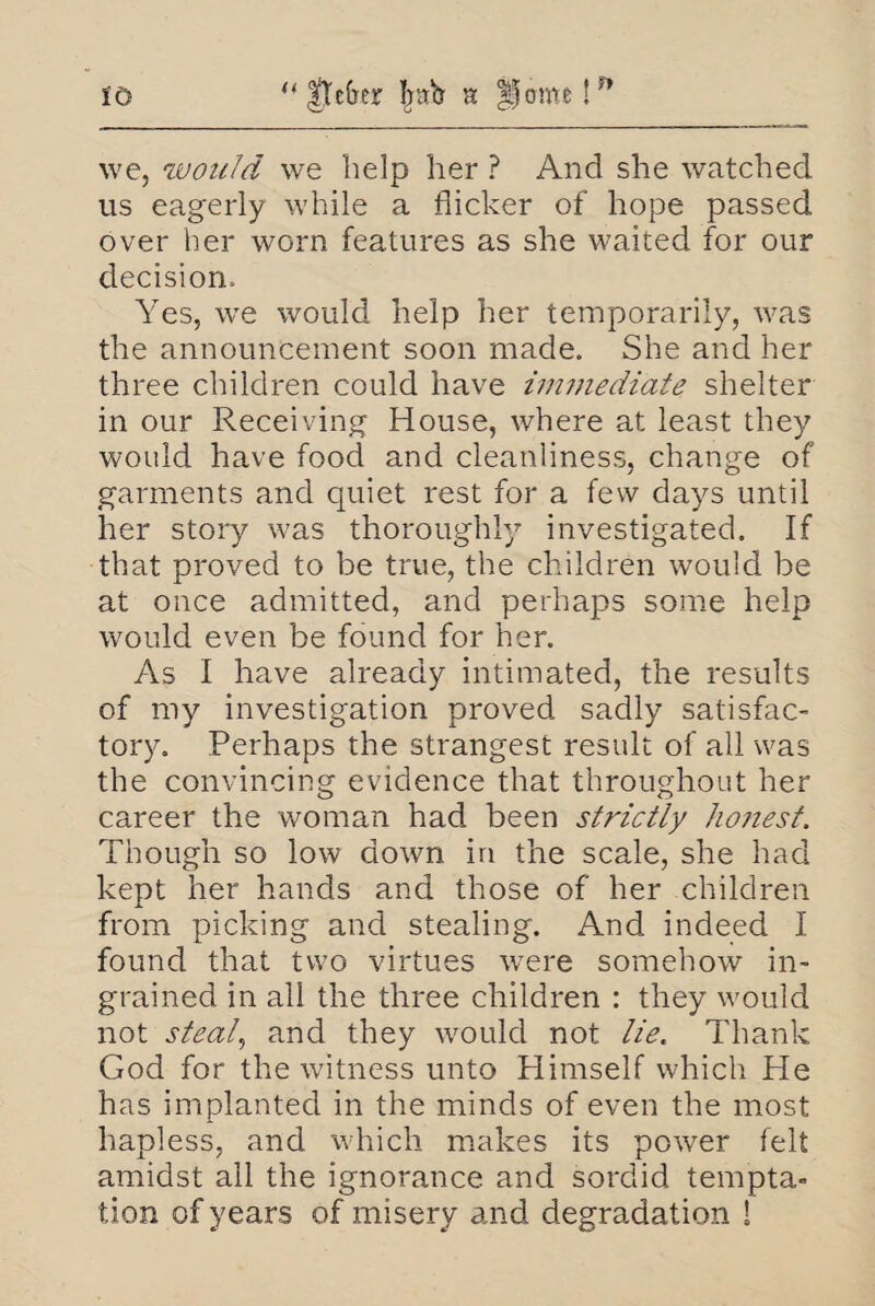 u |tefrer bab h Home!** to we, would we help her ? And she watched us eagerly while a flicker of hope passed over her worn features as she waited for our decision. Yes, we would help her temporarily, was the announcement soon made. She and her three children could have im?nediate shelter in our Receiving House, where at least they would have food and cleanliness, change of garments and quiet rest for a few days until her story was thoroughly investigated. If that proved to be true, the children would be at once admitted, and perhaps some help would even be found for her. As I have already intimated, the results of my investigation proved sadly satisfac¬ tory. Perhaps the strangest result of all was the convincing evidence that throughout her career the woman had been strictly honest. Though so low down in the scale, she had kept her hands and those of her children from picking and stealing. And indeed I found that two virtues were somehow in¬ grained in all the three children : they would not steal, and they would not lie. Thank God for the witness unto Himself which He has implanted in the minds of even the most hapless, and which makes its power felt amidst all the ignorance and sordid tempta¬ tion of years of misery and degradation !