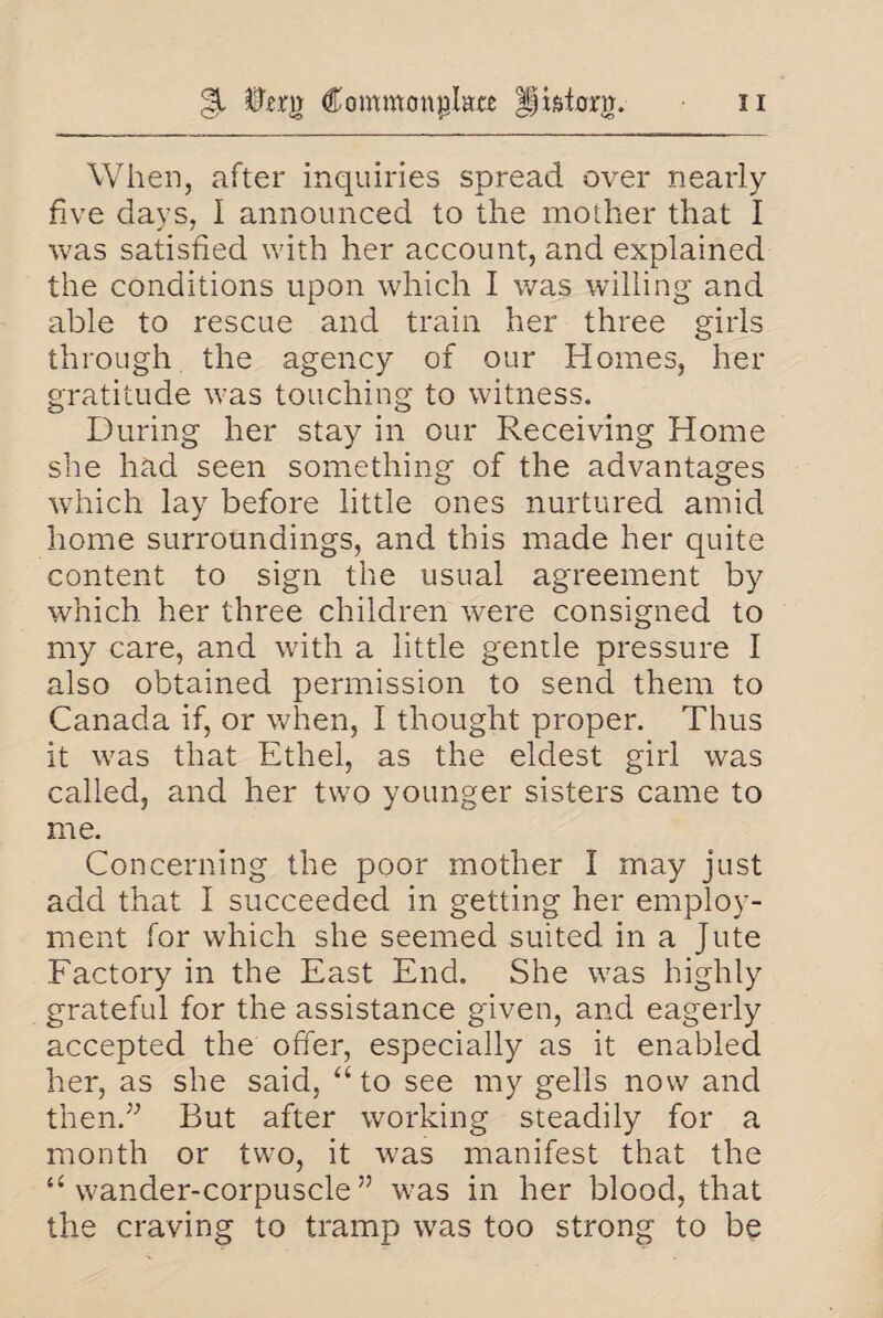 §1 0£.m Commonplace IJtsiom n When, after inquiries spread over nearly five days, I announced to the mother that I was satisfied with her account, and explained the conditions upon which I was willing and able to rescue and train her three girls through the agency of our Homes, her gratitude was touching to witness. During her stay in our Receiving Home she had seen something of the advantages which lay before little ones nurtured amid home surroundings, and this made her quite content to sign the usual agreement by which, her three children were consigned to my care, and with a little gentle pressure I also obtained permission to send them to Canada if, or when, I thought proper. Thus it was that Ethel, as the eldest girl was called, and her two younger sisters came to me. Concerning the poor mother I may just add that I succeeded in getting her employ¬ ment for which she seemed suited in a Jute Factory in the East End. She was highly grateful for the assistance given, and eagerly accepted the offer, especially as it enabled her, as she said, “ to see my gells now and then.;; But after working steadily for a month or two, it was manifest that the “ wander-corpuscle ” was in her blood, that the craving to tramp was too strong to be