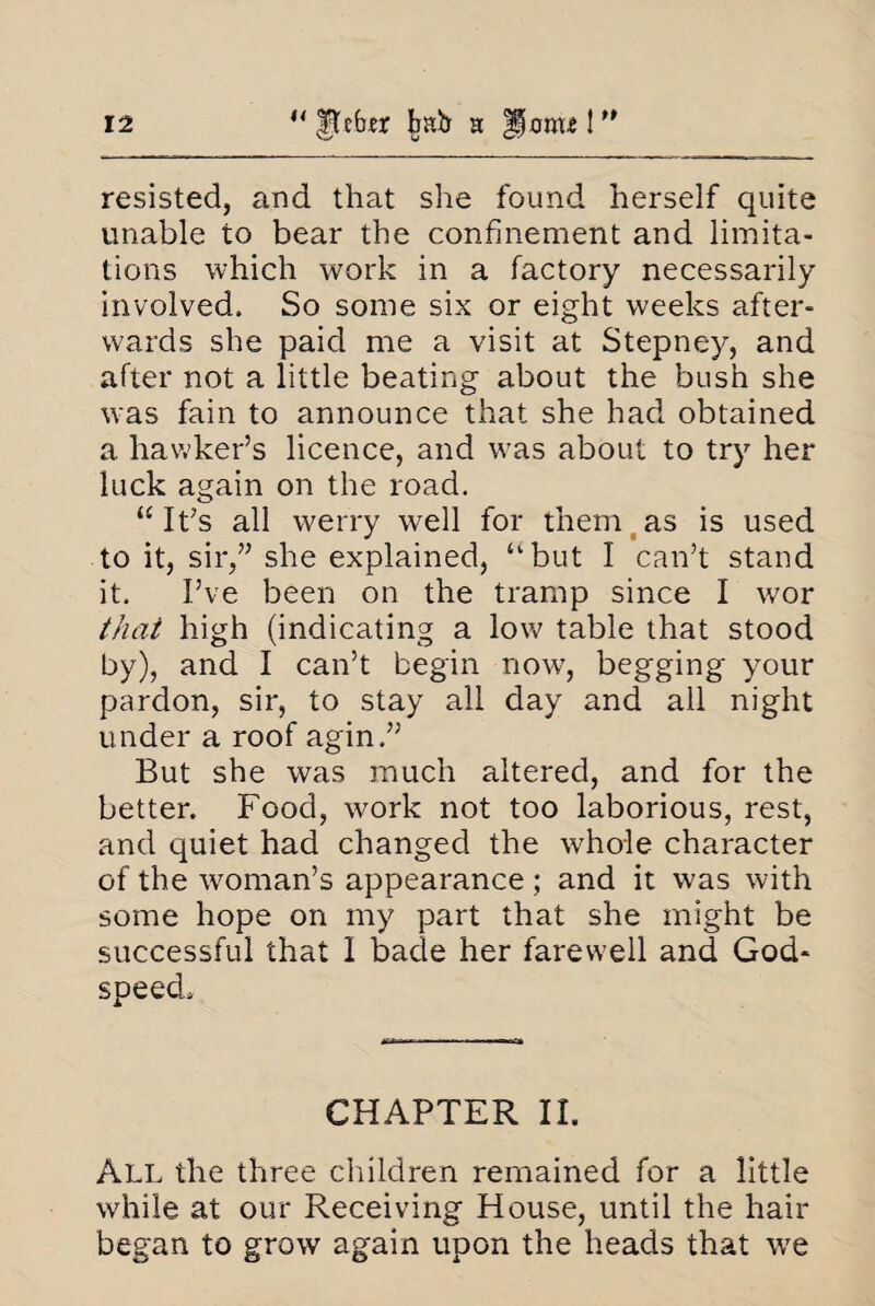 resisted, and that she found herself quite unable to bear the confinement and limita¬ tions which work in a factory necessarily involved. So some six or eight weeks after¬ wards she paid me a visit at Stepney, and after not a little beating about the bush she was fain to announce that she had obtained a hawker’s licence, and vTas about to try her luck again on the road. “ It’s all werry well for them as is used to it, sir,” she explained, “but I can’t stand it, I’ve been on the tramp since I wor that high (indicating a low table that stood by), and I can’t begin now, begging your pardon, sir, to stay all day and all night under a roof agin,” But she was much altered, and for the better. Food, work not too laborious, rest, and quiet had changed the whole character of the woman’s appearance; and it was with some hope on my part that she might be successful that I bade her farewell and God¬ speed, CHAPTER II. All the three children remained for a little while at our Receiving House, until the hair began to grow again upon the heads that we