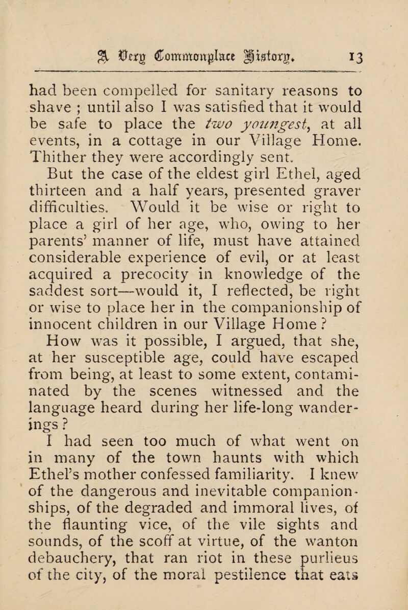 had been compelled for sanitary reasons to shave ; until also I was satisfied that it would be safe to place the two youngest, at all events, in a cottage in our Village Home. Thither they were accordingly sent. But the case of the eldest girl Ethel, aged thirteen and a half years, presented graver difficulties. Would it be wise or right to place a girl of her age, who, owing to her parents’ manner of life, must have attained considerable experience of evil, or at least acquired a precocity in knowledge of the saddest sort—would it, I reflected, be right or wise to place her in the companionship of innocent children in our Village Home ? How was it possible, I argued, that she, at her susceptible age, could have escaped from being, at least to some extent, contami¬ nated by the scenes witnessed and the language heard during her life-long wander¬ ings ? I had seen too much of what went on in many of the town haunts with which Ethel’s mother confessed familiarity. I knew of the dangerous and inevitable companion¬ ships, of the degraded and immoral lives, of the flaunting vice, of the vile sights and sounds, of the scoff at virtue, of the wanton debauchery, that ran riot in these purlieus of the city, of the moral pestilence tnat eats