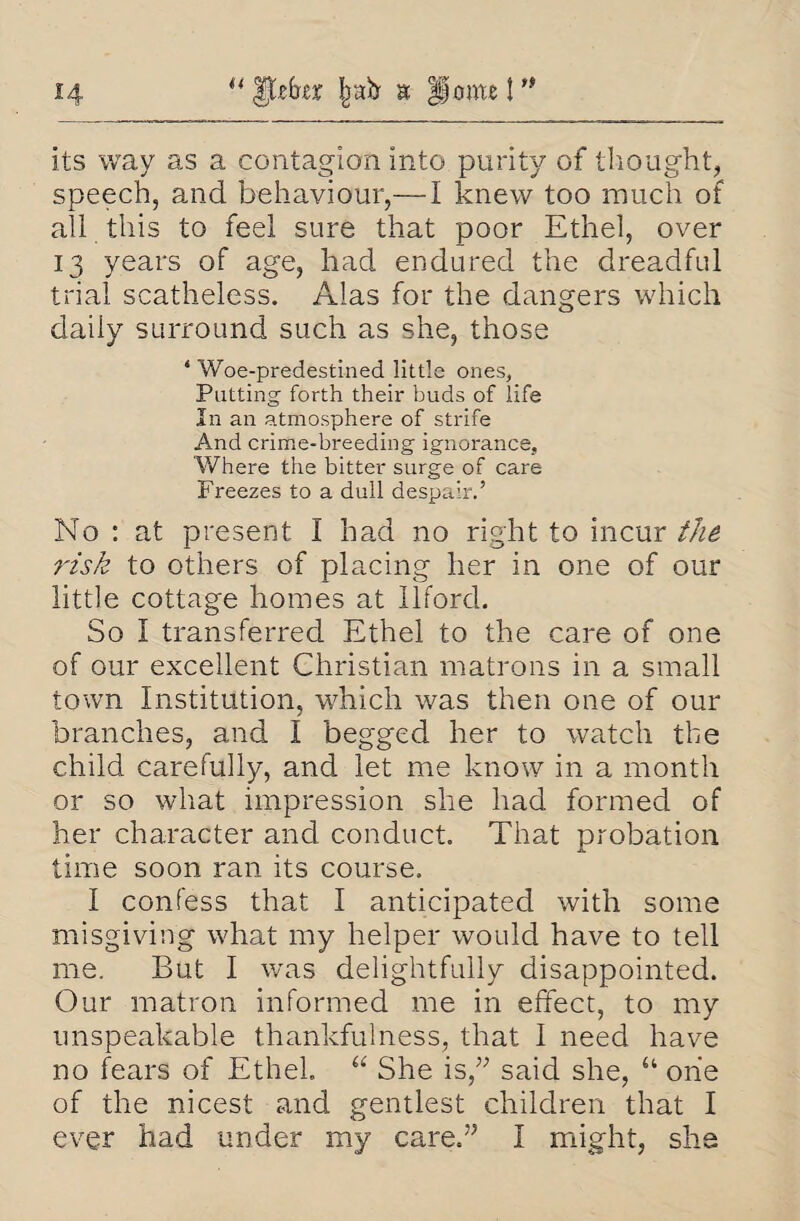 “ Ifffrcr Ipb a fjoint t ’* its way as a contagion into purity of thought, speech, and behaviour,— I knew too much of all this to feel sure that poor Ethel, over 13 years of age, had endured the dreadful trial scatheless. Alas for the dangers which daily surround such as she, those * Woe-predestined little ones, Putting forth their buds of life In an atmosphere of strife And crime-breeding ignorance. Where the bitter surge of care Freezes to a dull despair.’ No : at present I had no right to incur the risk to others of placing her in one of our little cottage homes at Ilford. So I transferred Ethel to the care of one of our excellent Christian matrons in a small town Institution, which was then one of our branches, and I begged her to watch the child carefully, and let me know in a month or so what impression she had formed of her character and conduct. That probation time soon ran its course, I confess that I anticipated with some misgiving what my helper would have to tell me. But I was delightfully disappointed. Our matron informed me in effect, to my unspeakable thankfulness, that I need have no fears of Ethel. “ She is,” said she, “ one of the nicest and gentlest children that I ever had under my care.” I might, she