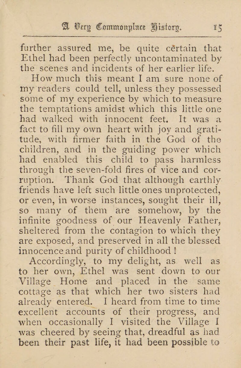 Commonplace §|igforg. S5 further assured me, be quite certain that Ethel had been perfectly uncontaminated by the scenes and incidents of her earlier life. How much this meant I am sure none of my readers could tell, unless they possessed some of my experience by which to measure the temptations amidst which this little one had walked with innocent feet. It was a fact to fill my own heart with joy and grati¬ tude, with firmer faith in the God of the children, and in the guiding power which had enabled this child to pass harmless through the seven-fold fires of vice and cor- ruption. Thank God that although earthly- friends have left such little ones unprotected, or even, in worse instances, sought their ill, so many of them are somehow, by the infinite goodness of our Heavenly Father, sheltered from the contagion to which they are exposed, and preserved in all the blessed innocence and purity of childhood ! Accordingly, to my delight, as well as to her own, Ethel was sent down to our Village Home and placed in the same cottage as that which her two sisters had already entered. I heard from time to time excellent accounts of their progress, and when occasionally I visited the Village I was cheered by seeing that, dreadful as had been their past life, it had been possible to