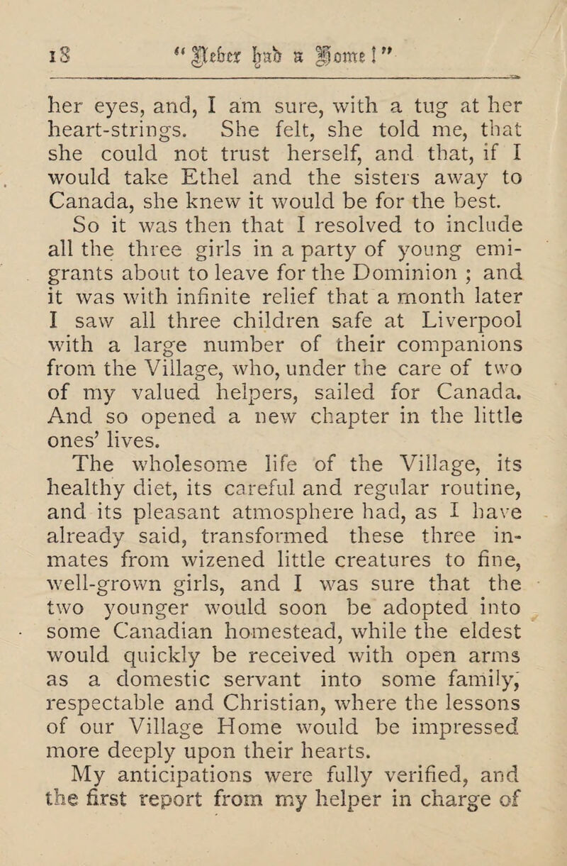 iS “itdrey |rab a Home!” her eyes, and, I am sure, with a tug at her heart-strings. She felt, she told me, that she could not trust herself, and that, if I would take Ethel and the sisters away to Canada, she knew it would be for the best. So it was then that I resolved to include all the three girls in a party of young emi¬ grants about to leave for the Dominion ; and it was with infinite relief that a month later I saw all three children safe at Liverpool with a large number of their companions from the Village, who, under the care of two of my valued helpers, sailed for Canada. And so opened a new chapter in the little ones’ lives. The wholesome life of the Village, its healthy diet, its careful and regular routine, and its pleasant atmosphere had, as I have already said, transformed these three in¬ mates from wizened little creatures to fine, well-grown girls, and I was sure that the two younger would soon be adopted into some Canadian homestead, while the eldest would quickly be received with open arms as a domestic servant into some family, respectable and Christian, where the lessons of our Village Home would be impressed more deeply upon their hearts. My anticipations were fully verified, and the first report from my helper in charge of