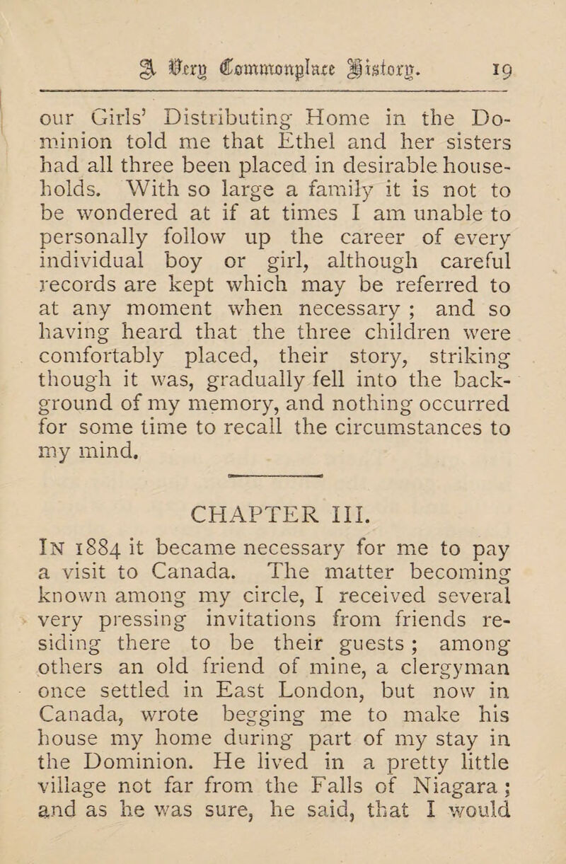 our Girls’ Distributing Home in the Do¬ minion told me that Ethel and her sisters had all three been placed in desirable house¬ holds. With so large a family it is not to be wondered at if at times I am unable to personally follow up the career of every individual boy or girl, although careful records are kept which may be referred to at any moment when necessary ; and so having heard that the three children were comfortably placed, their story, striking though it was, gradually fell into the back¬ ground of my memory, and nothing occurred for some time to recall the circumstances to my mind. CHAPTER III. In 1884 it became necessary for me to pay a visit to Canada. The matter becoming known among my circle, I received several very pressing invitations from friends re¬ siding there to be their guests; among others an old friend of mine, a clergyman once settled, in East London, but now in Canada, wrote begging me to make his house my home during part of my stay in the Dominion. He lived in a pretty little village not far from the Falls of Niagara; and as he was sure, he said, that I would