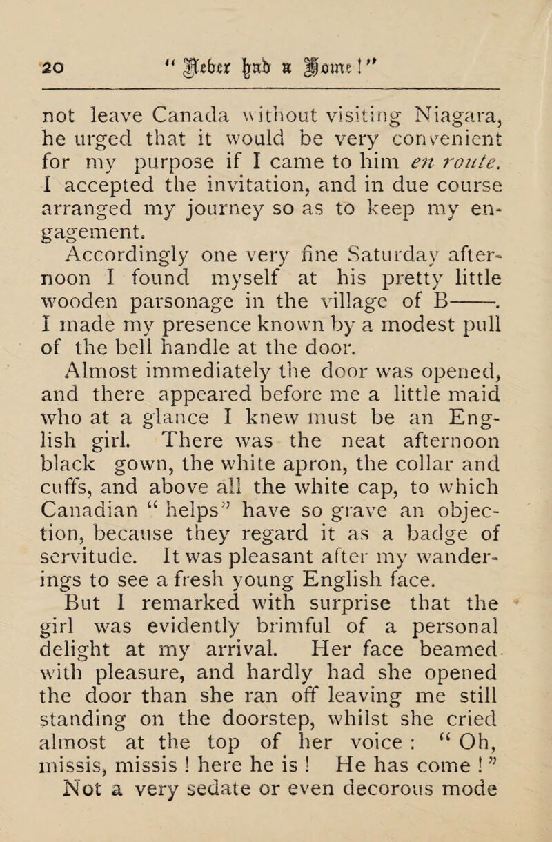 not leave Canada without visiting Niagara, he urged that it would be very convenient for my purpose if I came to him e?i route. I accepted the invitation, and in due course arranged my journey so as to keep my en¬ gagement. Accordingly one very fine Saturday after¬ noon I found myself at his pretty little wooden parsonage in the village of B-. I made my presence known by a modest pull of the bell handle at the door. Almost immediately the door was opened, and there appeared before me a little maid who at a glance I knew must be an Eng¬ lish girl. There was the neat afternoon black gown, the white apron, the collar and cuffs, and above all the white cap, to which Canadian “ helps” have so grave an objec¬ tion, because they regard it as a badge of servitude. It was pleasant after my wander¬ ings to see a fresh young English face. But I remarked with surprise that the girl was evidently brimful of a personal delight at my arrival. Her face beamed with pleasure, and hardly had she opened the door than she ran off leaving me still standing on the doorstep, whilst she cried almost at the top of her voice : “ Oh, missis, missis ! here he is ! He has come ! ” Not a very sedate or even decorous mode