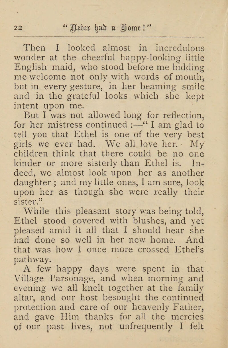 Then I looked almost in incredulous wonder at the cheerful happy-looking little English maid, who stood before me bidding me welcome not only with words of mouth, but in every gesture, in her beaming smile and in the grateful looks which she kept intent upon me. But I was not allowed long for reflection, for her mistress continued :—“ I am glad to tell you that Ethel is one of the very best girls we ever had. We all love her. My children think that there could be no one kinder or more sisterly than Ethel is. In¬ deed, we almost look upon her as another daughter ; and my little ones, I am sure, look upon her as though she were really their sister,” While this pleasant story was being told, Ethel stood covered with blushes, and yet pleased amid it all that I should hear she had done so well in her new home. And that was how I once more crossed Ethel’s pathway. A few happy days were spent in that Village Parsonage, and when morning and evening we all knelt together at the family altar, and our host besought the continued protection and care of our heavenly Father, and gave Him thanks for all the mercies of our past lives, not unfrequently I felt