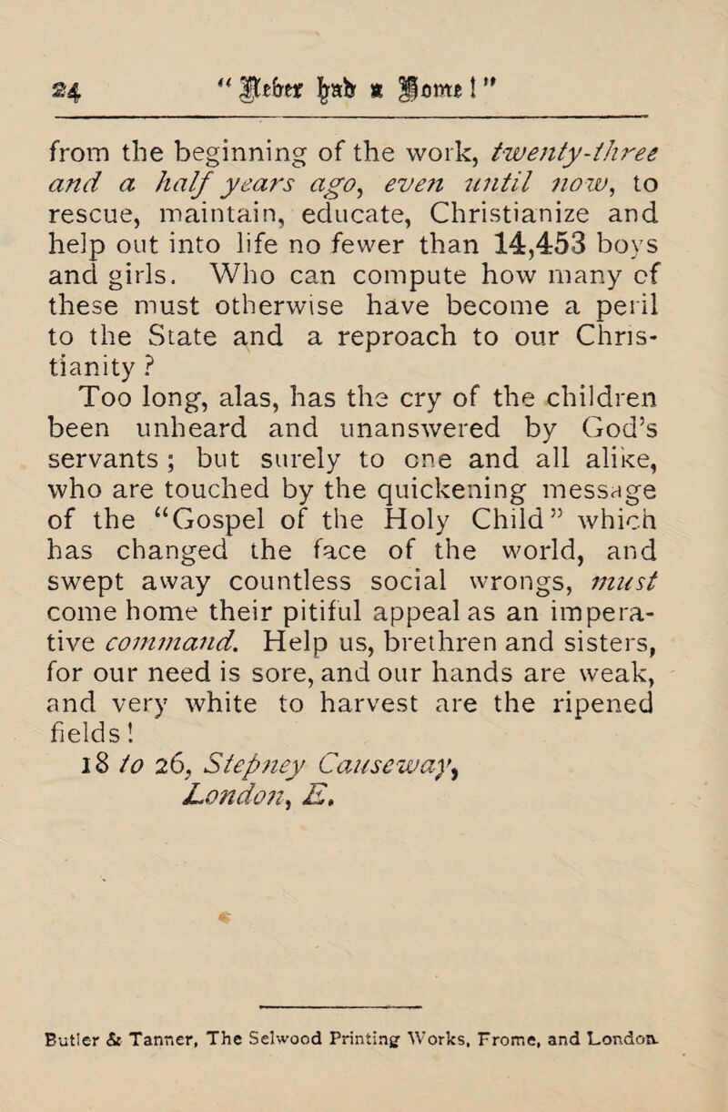 “ |fc£rer % Horn*! ” from the beginning of the work, twenty-three and a half years ago, even until now, to rescue, maintain, educate, Christianize and heip out into life no fewer than 14,453 boys and girls. Who can compute how many cf these must otherwise have become a peril to the State and a reproach to our Chris¬ tianity ? Too long, alas, has the cry of the children been unheard and unanswered by God’s servants ; but surely to one and all alike, who are touched by the quickening message of the “Gospel of the Holy Child” which has changed the face of the world, and swept away countless social wrongs, must come home their pitiful appeal as an impera¬ tive command. Help us, brethren and sisters, for our need is sore, and our hands are weak, and very white to harvest are the ripened fields! 18 to 26, Stepney Causeway, 'London, E, Butler & Tanner, The Selwood Printing’ Works, Frome, and London.