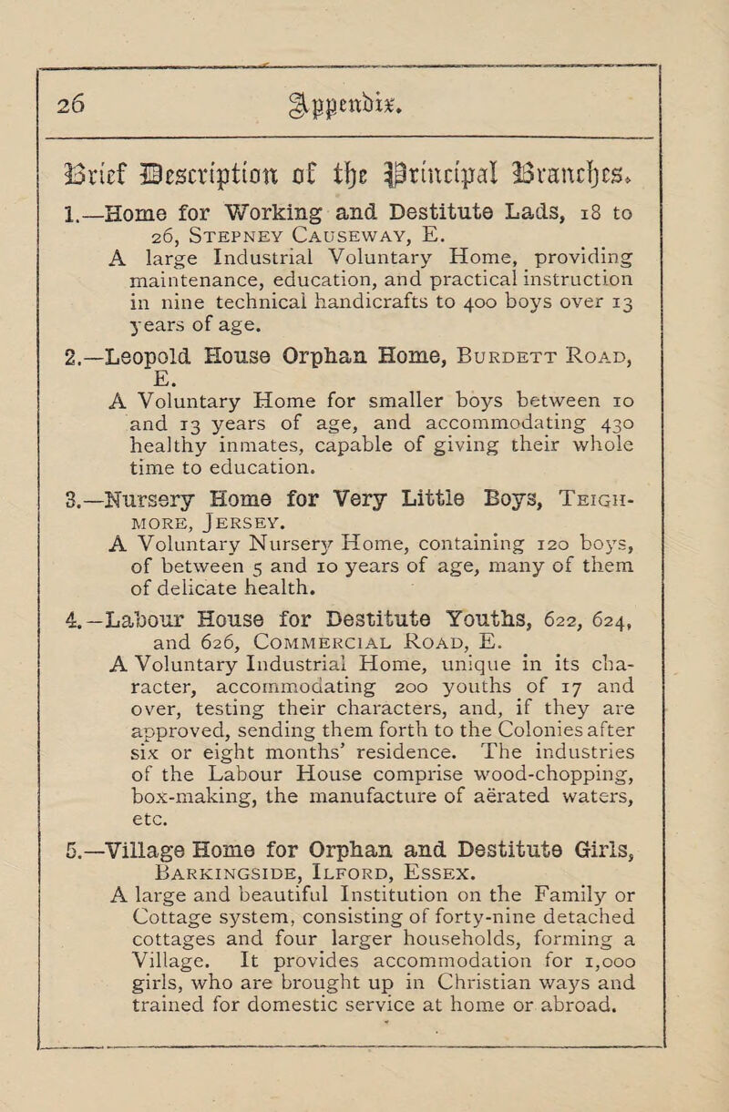 2 6 ^ppettbi*. Brief JBescri’ptiotx of % Principal Branchs, 1. —Home for Working and Destitute Lads, 18 to 26, Stepney Causeway, E. A large Industrial Voluntary Home, providing maintenance, education, and practical instruction in nine technical handicrafts to 400 boys over 13 years of age. 2. —Leopold House Orphan Home, Burdett Road, E. A Voluntary Home for smaller boys between 10 and 13 years of age, and accommodating 430 healthy inmates, capable of giving their whole time to education. 3. —Nursery Home for Very Little Boys, Teigh- more, Jersey. A Voluntary Nursery Home, containing 120 boys, of between 5 and 10 years of age, many of them of delicate health. 4. —Labour House for Destitute Youths, 622, 624, and 626, Commercial Road, E. A Voluntary Industrial Home, unique in its cha¬ racter, accommodating 200 youths of 17 and over, testing their characters, and, if they are approved, sending them forth to the Colonies after six or eight months’ residence. The industries of the Labour House comprise wood-chopping, box-making, the manufacture of aerated waters, etc. 5. —Village Home for Orphan and Destitute Girls, Barkingside, Ilford, Essex. A large and beautiful Institution on the Family or Cottage system, consisting of forty-nine detached cottages and four larger households, forming a Village. It provides accommodation for 1,000 girls, who are brought up in Christian ways and trained for domestic service at home or abroad.