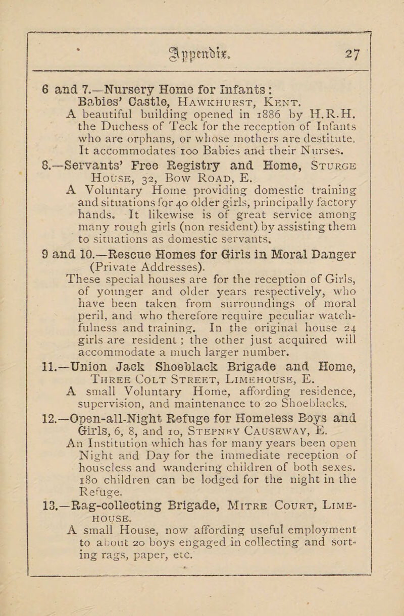 6 and 7.—Nursery Home for Infants: Babies’ Castle, Hawkhurst, Kent. A beautiful building opened in 1886 by H.R.H. the Duchess of Teck for the reception of Infants who are orphans, or whose mothers are destitute. It accommodates 100 Babies and their Nurses. 8.—Servants’ Free Registry and Home, St urge House, 32, Bow Road, E. A Voluntary Horne providing domestic training and situations for 40 older girls, principally factory hands. It likewise is of great service among many rough girls (non resident).by assisting them to situations as domestic servants, 9 and 10.—Rescue Homes for Girls in Moral Danger (Private Addresses). These special houses are for the reception of Girls, of younger and older years respectively, who have been taken from surroundings of moral peril, and who therefore require peculiar watch¬ fulness and training. In the original house 24 girls are residenl ; the other just acquired will accommodate a much larger number. 11. —Union Jack Shoeblack Brigade and Home, Three Colt Street, Limehouse, E. A small Voluntary Home, affording residence, supervision, and maintenance to 20 Shoeblacks. 12. —Open-all-Nighf Refuge for Homeless Boys and Girls, 6, 8, and 10, Stepney Causeway, E. An Institution which has for many years been open Night and Day for the immediate reception of houseless and wandering children of both sexes. 180 children can be lodged for the night in the Refuge. 13. —Rag-collecting Brigade, Mitre Court, Lime- house. A small House, now affording useful employment to about 20 boys engaged in collecting and sort¬ ing rags, paper, etc.