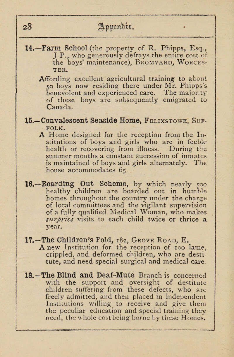 z8 14. —Farm School (the property of R. Phipps, Esq., J.P., who generously defrays the entire cost of the boys’ maintenance), Bromyard, Worces¬ ter. Affording excellent agricultural training to about 50 boys now residing there under Mr. Phipps’s benevolent and experienced care. The majority of these boys are subsequently emigrated to Canada. 15. —Convalescent Seaside Hothe, Felixstowe, Suf¬ folk. A Home designed for the reception from the In¬ stitutions of boys and girls who are in feeble health or recovering from illness. During the summer months a constant succession of inmates is maintained of boys and girls alternately. The house accommodates 65. 16. —Boarding Out Scheme, by which nearly 500 healthy children are boarded out in humble homes throughout the country under the charge of local committees and the vigilant supervision of a fully qualified Medical Woman, who makes surprise visits to each child twice or thrice a year. 17. —The Children’s Fold, 182, Grove Road, E. Anew Institution for the reception of 100 lame, crippled, and deformed children, who are desti¬ tute, and need special surgical and medical care 18. —The Blind and Deaf-Mute Branch is concerned with the support and oversight of destitute children suffering from these defects, who are freely admitted, and then placed in independent Institutions willing to receive and give them the peculiar education and special training they need, the whole cost being borne by these Homes.