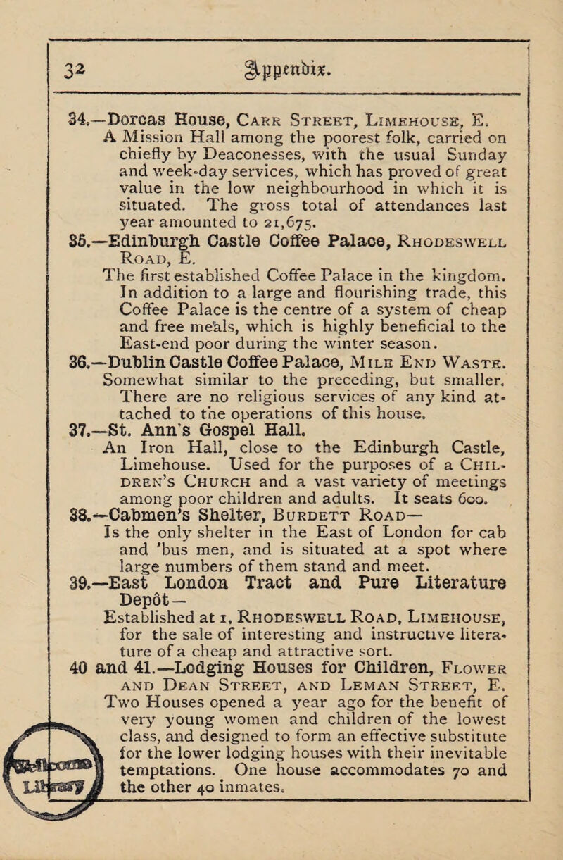 34. —Dorcas House, Carr Street, Limehouse, E. A Mission Hall among the poorest folk, carried on chiefly by Deaconesses, with the usual Sunday and week-day services, which has proved of great value in the low neighbourhood in which it is situated. The gross total of attendances last year amounted to 21,675. 35. —Edinburgh Castle Coffee Palace, Rhodeswell Road, E. The first established Coffee Palace in the kingdom. In addition to a large and flourishing trade, this Coffee Palace is the centre of a system of cheap and free me'als, which is highly beneficial to the East-end poor during the winter season. 36. —Dublin Castle Coffee Palace, Mile End Waste. Somewhat similar to the preceding, but smaller. There are no religious services of any kind at¬ tached to the operations of this house. 37. —St. Ann's Gospel Hall. An Iron Hall, close to the Edinburgh Castle, Limehouse. Used for the purposes of a Chil¬ dren’s Church and a vast variety of meetings among poor children and adults. It seats 600. 38. —Cabmen’s Shelter, Burdett Road— Is the only shelter in the East of London for cab and 'bus men, and is situated at a spot where large numbers of them stand and meet. 39. —East London Tract and Pure Literature Depdt — Established at 1, Rhodeswell Road, Limehouse, for the sale of interesting and instructive litera¬ ture of a cheap and attractive sort. 40 and 41.—Lodging Houses for Children, Flower and Dean Street, and Leman Street, E. Two Houses opened a year ago for the benefit of very young women and children of the lowest class, and designed to form an effective substitute lor the lower lodging houses with their inevitable temptations. One house accommodates 70 and the other 40 inmates.