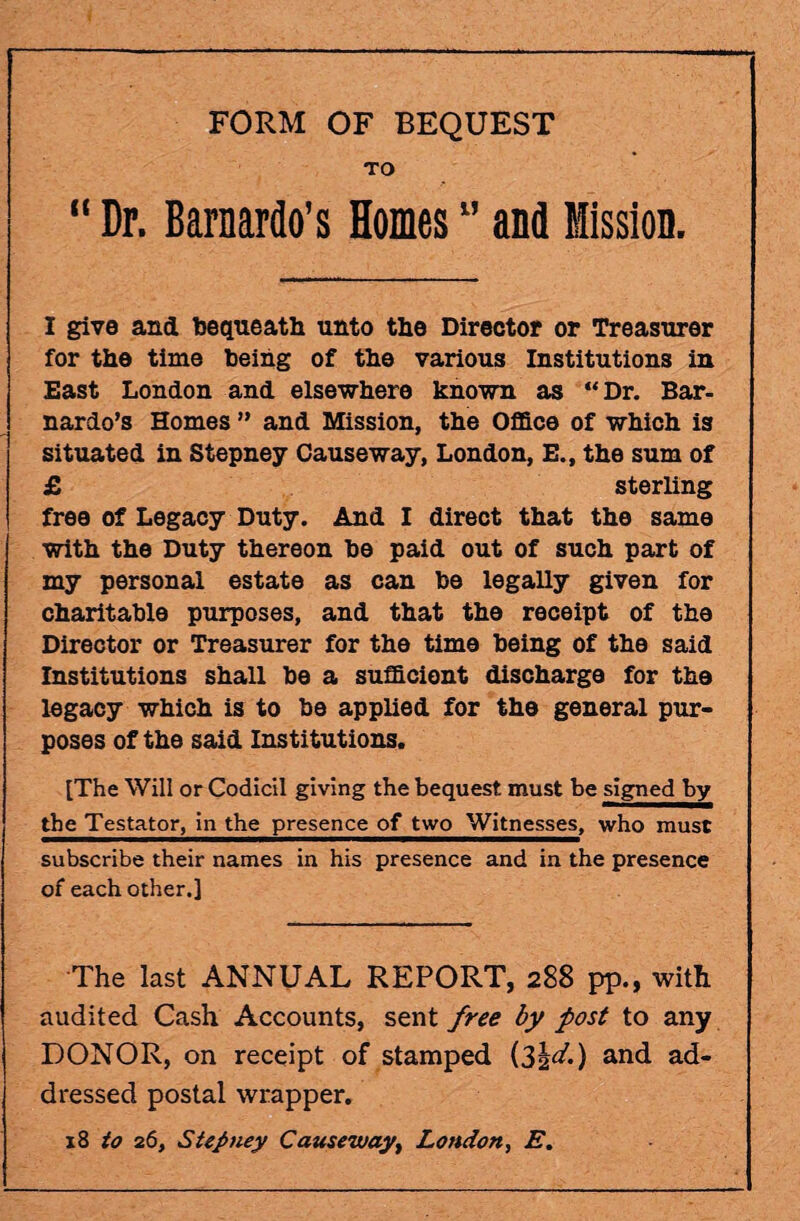 FORM OF BEQUEST TO “ Dr. Barnardo’s Homes ” and Mission. I give and bequeath unto the Director or Treasurer for the time being of the various Institutions in East London and elsewhere known as “Dr. Bar- nardo’s Homes ” and Mission, the Office of which is situated in Stepney Causeway, London, E., the sum of £ sterling free of Legacy Duty. And I direct that the same with the Duty thereon be paid out of such part of my personal estate as can be legally given for charitable purposes, and that the receipt of the Director or Treasurer for the time being of the said Institutions shall be a sufficient discharge for the legacy which is to be applied for the general pur¬ poses of the said Institutions. [The Will or Codicil giving the bequest must be signed by the Testator, in the presence of two Witnesses, who must subscribe their names in his presence and in the presence of each other.] The last ANNUAL REPORT, 288 pp., with audited Cash Accounts, sent free by post to any DONOR, on receipt of stamped i3h^-) a^d ad- dressed postal wrapper. 18 to 26, Stepney Causeway, London, E.