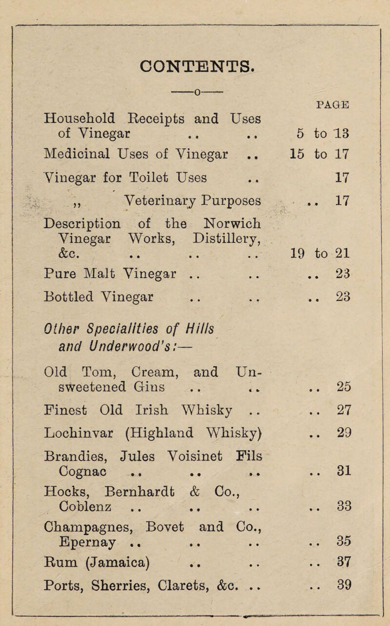 CONTENTS. -0- Household Receipts and Uses of Vinegar PAGE 5 to 13 Medicinal Uses of Vinegar 15 to 17 Vinegar for Toilet Uses 17 ,, Veterinary Purposes • • 17 Description of the Norwich Vinegar Works, Distillery, fan Uk •• •• •• 19 to 21 Pure Malt Vinegar .. • • 23 Bottled Vinegar • • 23 Other Specialities of Hills and Underwood’s:— Old Tom, Cream, and Un¬ sweetened Gins • • 25 Finest Old Irish Whisky .. • • 27 Lochinvar (Highland Whisky) • • 29 Brandies, Jules Voisinet Fils Cognac • • 31 Hocks, Bernhardt & Co., Coblenz • • 33 Champagnes, Bovet and Co., Epernay .. • • 35 Rum (Jamaica) • • 37 Ports, Sherries, Clarets, &c. .. • • 39