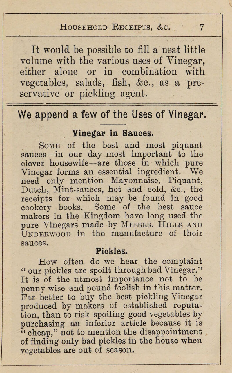 It would be possible to fill a neat little volume with the various uses of Vinegar, either alone or in combination with vegetables, salads, fish, &c., as a pre¬ servative or pickling agent. We append a few of the Uses of Vinegar. Yinegar in Sauces. Some of the bpst and most piquant sauces—in our day most important to the clever housewife—are those in which pure Yinegar forms an essential ingredient. We need only mention Mayonnaise, Piquant, Dutch, Mint-sauces, hot and cold, &c., the receipts for which may be found in good cookery books. Some of the best sauce makers in the Kingdom have long used the pure Vinegars made by Messrs. Hills and Underwood in the manufacture of their sauces. Pickles. How often do we hear the complaint “ our pickles are spoilt through bad Yinegar.” It is of the utmost importance not to be penny wise and pound foolish in this matter. Far better to buy the best pickling Yinegar produced by makers of established reputa¬ tion, than to risk spoiling good vegetables by purchasing an inferior article because it is “ cheap,” not to mention the disappointment of finding only bad pickles in the house when vegetables are out of season.