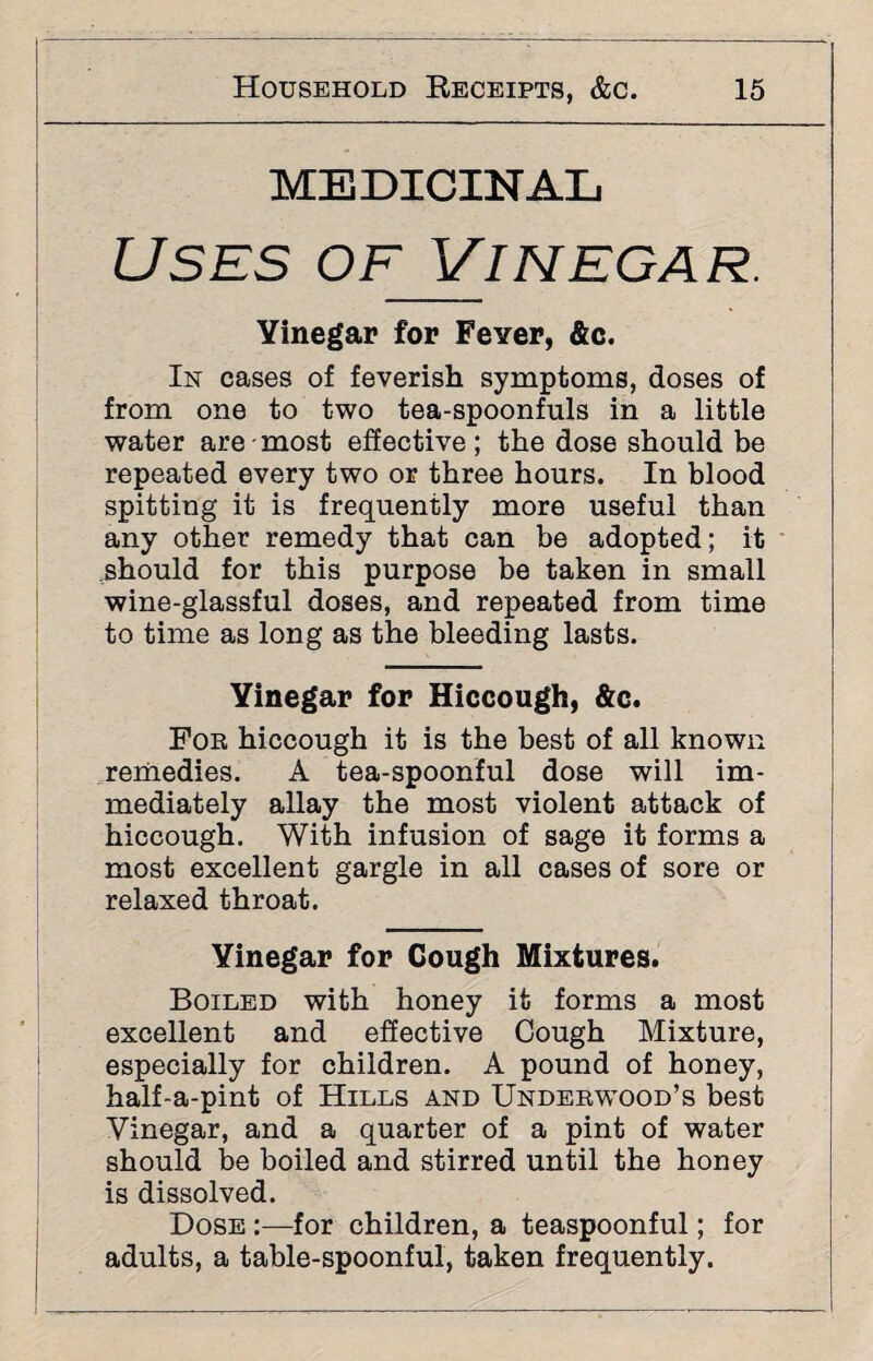 MEDICINAL Uses of Vinegar. Yinegar for Fever, &c. In cases of feverish symptoms, doses of from one to two tea-spoonfuls in a little water are most effective; the dose should be repeated every two or three hours. In blood spitting it is frequently more useful than any other remedy that can be adopted; it should for this purpose be taken in small wine-glassful doses, and repeated from time to time as long as the bleeding lasts. Yinegar for Hiccough, &c. Foe hiccough it is the best of all known remedies. A tea-spoonful dose will im¬ mediately allay the most violent attack of hiccough. With infusion of sage it forms a most excellent gargle in all cases of sore or relaxed throat. Yinegar for Cough Mixtures. Boiled with honey it forms a most excellent and effective Cough Mixture, especially for children. A pound of honey, half-a-pint of Hills and Undeewood’s best Yinegar, and a quarter of a pint of water should be boiled and stirred until the honey is dissolved. Dose :—for children, a teaspoonful; for adults, a table-spoonful, taken frequently.