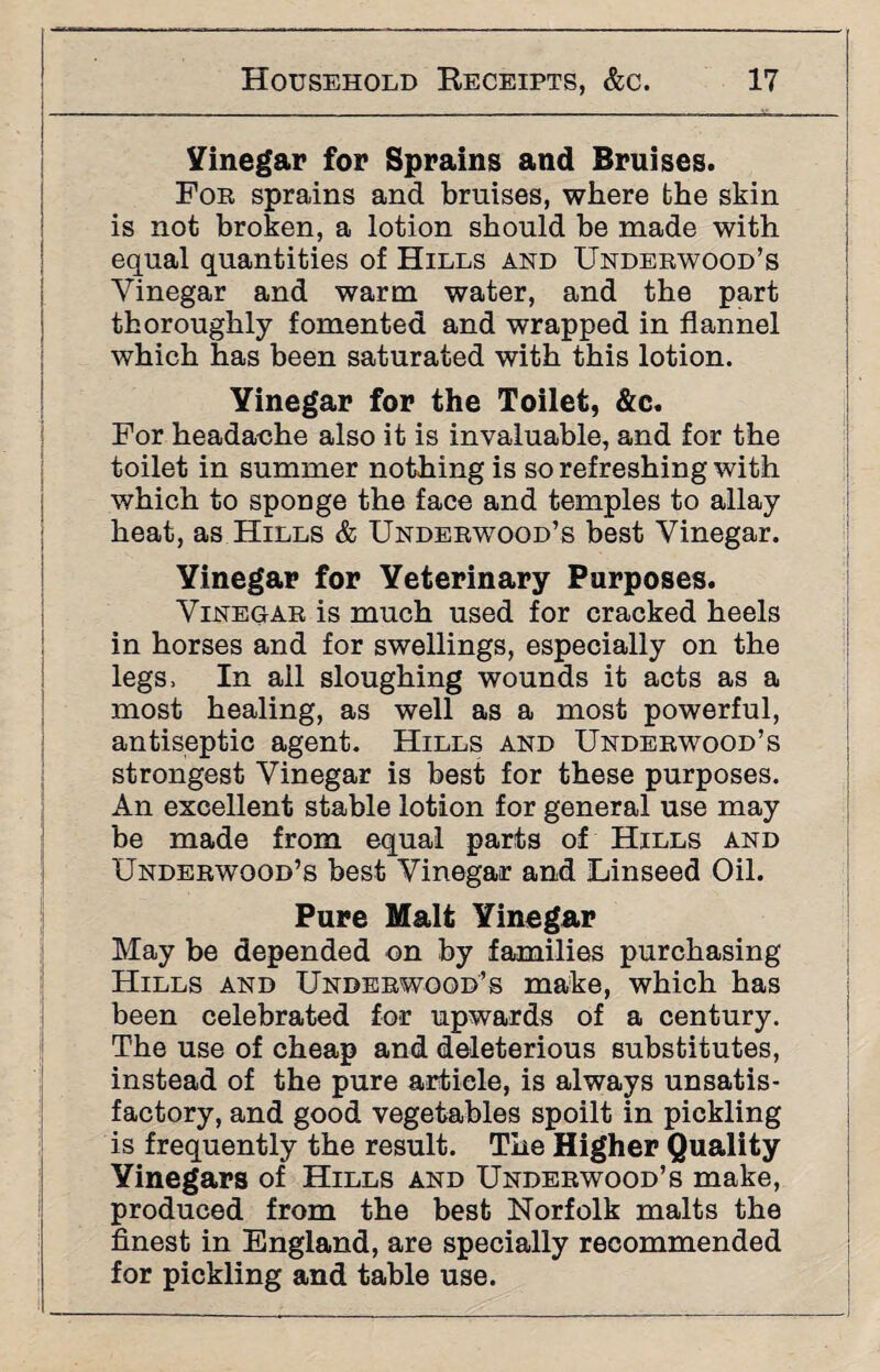 Vinegar for Sprains and Bruises. For sprains and bruises, where the skin is not broken, a lotion should be made with equal quantities of Hills and Underwood’s Vinegar and warm water, and the part thoroughly fomented and wrapped in flannel which has been saturated with this lotion. Yinegar for the Toilet, &c. For headache also it is invaluable, and for the toilet in summer nothing is so refreshing with which to sponge the face and temples to allay heat, as Hills & Underwood’s best Vinegar. Vinegar for Veterinary Purposes. Vinegar is much used for cracked heels in horses and for swellings, especially on the legs, In all sloughing wounds it acts as a most healing, as well as a most powerful, antiseptic agent. Hills and Underwood’s strongest Vinegar is best for these purposes. An excellent stable lotion for general use may be made from equal parts of Hills and Underwood’s best Vinegar and Linseed Oil. Pure Malt Yinegar May be depended on by families purchasing Hills and Underwood’s make, which has been celebrated for upwards of a century. The use of cheap and deleterious substitutes, instead of the pure article, is always unsatis¬ factory, and good vegetables spoilt in pickling is frequently the result. The Higher Quality Vinegars of Hills and Underwood’s make, produced from the best Norfolk malts the finest in England, are specially recommended for pickling and table use.