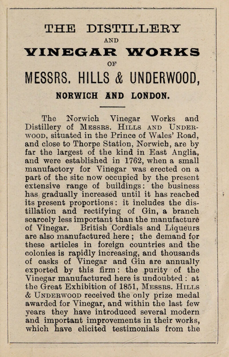 THE DISTILLERY AND VINEGAR WORKS OF MESSRS. HILLS & UNDERWOOD, NORWICH AND LONDON. The 'Norwich Vinegar Works and Distillery of Messrs. Hills and Under¬ wood, situated in the Prince of Wales’ Road, and close to Thorpe Station, Norwich, are by far the largest of the kind in East Anglia, and were established in 1762, when a small manufactory for Vinegar was erected on a part of the site now occupied by the present extensive range of buildings: the business has gradually increased until it has reached its present proportions: it includes the dis¬ tillation and rectifying of Gin, a branch scarcely less important than the manufacture of Vinegar. British Cordials and Liqueurs are also manufactured here ; the demand for these articles in foreign countries and the colonies is rapidly increasing, and thousands of casks of Vinegar and Gin are annually exported by this firm: the purity of the Vinegar manufactured here is undoubted : at the Great Exhibition of 1851, Messrs. Hills & Underwood received the only prize medal awarded for Vinegar, and within the last few years they have introduced several modern and important improvements in their works, which have elicited testimonials from the