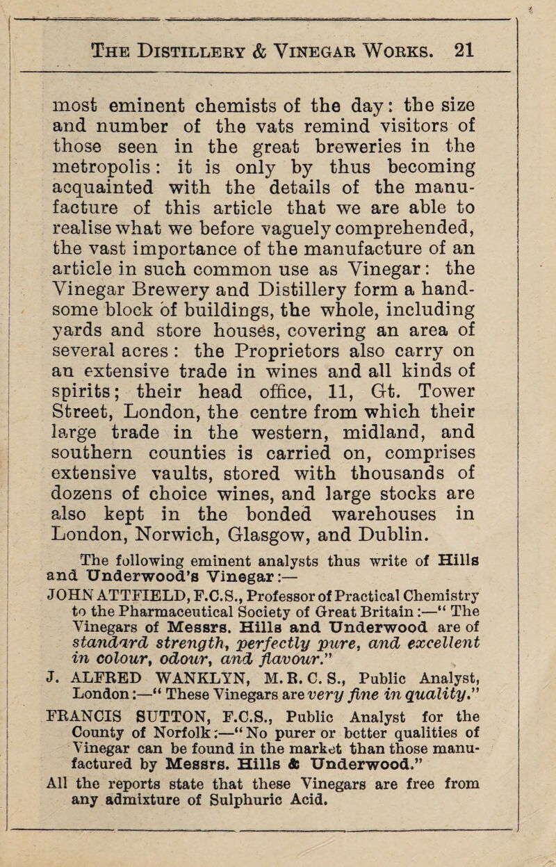 r 1-—~ ---—— - The Distillery & Vinegar Works. 21 most eminent chemists of the day: the size and number of the vats remind visitors of those seen in the great breweries in the metropolis: it is only by thus becoming acquainted with the details of the manu¬ facture of this article that we are able to realise what we before vaguely comprehended, the vast importance of the manufacture of an article in such common use as Vinegar : the Vinegar Brewery and Distillery form a hand¬ some block of buildings, the whole, including yards and store houses, covering an area of several acres : the Proprietors also carry on an extensive trade in wines and all kinds of spirits; their head office, 11, Gt. Tower Street, London, the centre from which their large trade in the western, midland, and southern counties is carried on, comprises extensive vaults, stored with thousands of dozens of choice wines, and large stocks are also kept in the bonded warehouses in London, Norwich, Glasgow, and Dublin. The following eminent analysts thus write of Hills andL Underwood’s Vinegar:— JOHN ATTFIELD, F.C.S., Professor of Practical Chemistry to the Pharmaceutical Society of Great Britain:—“ The Vinegars of Messrs. Hills and Underwood are of standard strength, perfectly pure, and excellent in colour, odour, and flavour.” J. ALFRED WANKLYN, M.R.C. S., Public Analyst, London:—“ These Vinegars are very fine in quality.” FRANCIS SUTTON, F.C.S., Public Analyst for the County of Norfolk:—“No purer or better qualities of Vinegar can be found in the market than those manu¬ factured by Messrs. Hills 4: Underwood.” All the reports state that these Vinegars are free from any admixture of Sulphuric Acid.