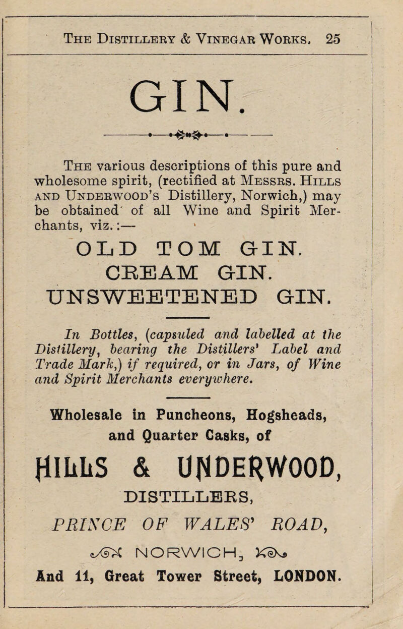 GIN. -•--•- The various descriptions of this pure and wholesome spirit, (rectified at Messrs. Hills and Underwood’s Distillery, Norwich,) may be obtained of all Wine and Spirit Mer¬ chants, viz.:— OLD TOM GIN. CEEAM GIN. UNSWEETENED GIN. In Bottles, (capsuled and labelled at the Distillery, hearing the Distillers' Label and Trade Mark,) if required, or in Jars, of Wine and Spirit Merchants everywhere. Wholesale in Puncheons, Hogsheads, and Quarter Casks, of fllliitS & UNDERWOOD, DISTILLERS, PRINCE OF WALES' ROAD, oXsX NORWICH, KiKs And 11, Great Tower Street, LONDON.