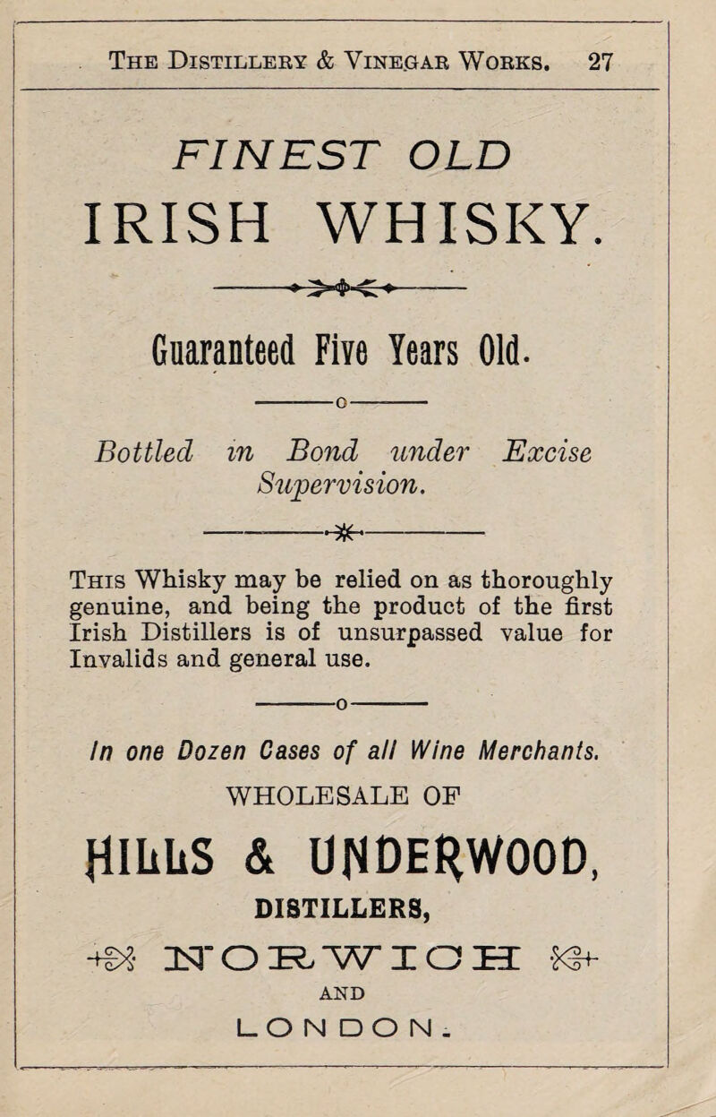 FINEST OLD IRISH WHISKY. Guaranteed Five Years Old. --o- Bottled in Bond under Excise Supervision. ——-$- This Whisky may be relied on as thoroughly genuine, and being the product of the first Irish Distillers is of unsurpassed value for Invalids and general use. -—o- In one Dozen Cases of all Wine Merchants. WHOLESALE OF HILLS & UNDERWOOD, DISTILLERS, zn-ozr.wxoh: AND LONDON.