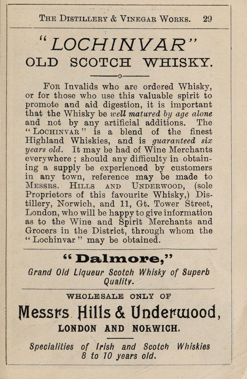 “ LOCH INVAR’’ OLD SCOTCH WHISKY. -0- For Invalids who are ordered Whisky, or for those who use this valuable spirit to promote and aid digestion, it is important that the Whisky be well matured by age alone and not by any artificial additions. The “ Lochinvar ” is a blend of the finest Highland Whiskies, and is guaranteed six years old. It may be had of Wine Merchants everywhere ; should any difficulty in obtain¬ ing a supply be experienced by customers in any town, reference may be made to Messrs. Hills and Underwood, (sole Proprietors of this favourite Whisky,) Dis¬ tillery, Norwich, and 11, Gt. Tower Street, London, who will be happy to give information as to the Wine and Spirit Merchants and Grocers in the District, through whom the ‘‘Lochinvar” may be obtained. 66 Dalmore,” Grand Old Liqueur Scotch Whisky of Superb Quality. WHOLESALE ONLY OF Messrs flills & Underwood, LONDON AND NORWICH. Specialities of Irish and Scotch Whiskies 8 to 10 years old.