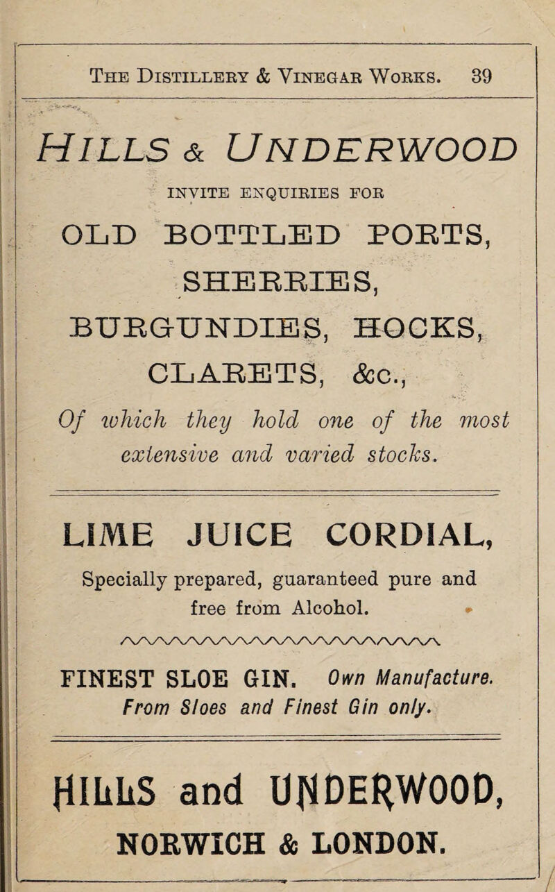 Hills & Underwood INVITE ENQUIRIES FOR OLD BOTTLED POETS, SHERRIES, BURGUNDIES, HOCKS, CLAEETS, See., Of which they hold one of the most extensive and varied stocks. LIME JUICE CORDIAL, Specially prepared, guaranteed pure and free from Alcohol. * FINEST SLOE GIN. Own Manufacture. From Sloes and Finest Gin only. RILLS and URDERWOOD,