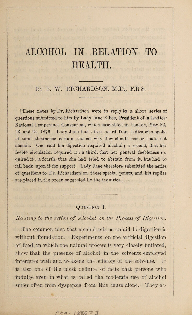 ALCOHOL IN RELATION TO HEALTH. By B. W. RICHARDSON, M.D., F.R.S. | [These notes by Dr. Richardson were in reply to a short series of questions submitted to him by Lady Jane Ellice, President of a Ladies’ National Temperance Convention, which assembled in London, May 22, 23, and 24, 1876. Lady Jane had often heard from ladies who spoke of total abstinence certain reasons why they should not or could not abstain. One said her digestion required alcohol; a second, that her feeble circulation required it; a third, that her general feebleness re- i quired it; a fourth, that she had tried to abstain from it, but had to fall back upon it for support. Lady Jane therefore submitted the series of questions to Dr. Richardson on these special points, and his replies are placed in the order suggested by the inquiries.] ! -— - | Question I. I Relating to the action of Alcohol on the Process of Digestion. 1 The common idea that alcohol acts as an aid to digestion is without foundation. Experiments on the artificial digestion of food, in which the natural process is very closely imitated, show that the presence of alcohol in the solvents employed interferes with and weakens the efficacy of the solvents. It is also one of the most definite of facts that persons who indulge even in what is called the moderate use of alcohol suffer often from dyspepsia from this cause alone. They ac- Ce*». / X&G A