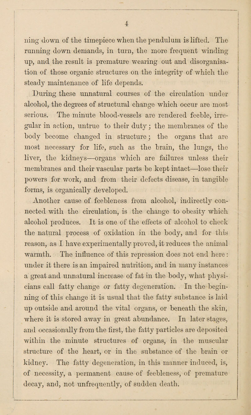 ning down of the timepiece when the pendulum is lifted. The running down demands, in turn, the more frequent winding up, and the result is premature wearing out and disorganisa¬ tion of those organic structures on the integrity of which the steady maintenance of life depends. During these unnatural courses of the circulation under alcohol, the degrees of structural change which occur are most serious. The minute blood-vessels are rendered feeble, irre¬ gular in action, untrue to their duty; the membranes of the body become changed in structure; the organs that are most necessary for life, such as the brain, the lungs, the liver, the kidneys—organs which are failures unless their membranes and their vascular parts be kept intact—lose their powers for work, and from their defects disease, in tangible forms, is organically developed. Another cause of feebleness from alcohol, indirectly con¬ nected with the circulation, is the change to obesity which alcohol produces. It is one of the effects of alcohol to check the natural process of oxidation in the body, and for this reason, as I have experimentally proved, it reduces the animal warmth. The influence of this repression does not end here : under it there is an impaired nutrition, and in many instances a great and unnatural increase of fat in the body, what physi¬ cians call fatty change or fatty degeneration. In the begin¬ ning of this change it is usual that the fatty substance is laid up outside and around the vital organs, or beneath the skin, where it is stored away in great abundance. In later stages, and occasionally from the first, the fatty particles are deposited within the minute structures of organs, in the muscular structure of the heart, or in the substance of the brain or kidney. The fatty degeneration, in this manner induced, is, of necessity, a permanent cause of feebleness, of premature decay, and, not unfrequently, of sudden death.